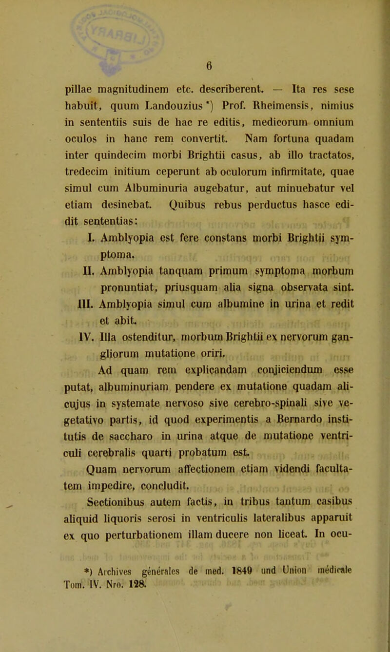 pillae magnitudinem etc. describerent. — Ita res sese habuit, quum Landouzius*) Prof. Rheimensis, nimius in sententiis suis de hac re editis, medicorum omnium oculos in hanc rem convertit. Nam fortuna quadam inter quindecim morbi Brightii casus, ab illo tractatos, tredecim initiiun ceperunt ab oculorum inflrmitate, quae simul cum Alburainuria augebatur, aut minuebatur vel etiam desinebat. Quibus rebus perductus hasce edi- dit sententias: I. Amblyopia est fere constans morbi Brightii sym- ptoma. II. Amblyopia tanquam primum symptoma morbum pronuntiat, priusquam alia signa observata sint III. Amblyopia simul cum albumine in urina et redit et abit. IV. lila ostenditur, morbum Brightii ex nervorum gan- gliorum mutatione oriri. Ad quam rem explicandam coiyiciendum esse putat, albuminuriam pendere ex mutatione quadam ali- c\yus in systemate nervoso sive cerebro-spinali sive ve- getative partis, id quod experimentis a Bernardo insti- tutis de saccharo in urina atque de mutatione ventri- culi cerebralis quarti probatum est Quam nervorum affectionem etiam videndi faculta- tem impedire, concludit. Sectionibus autem factis, in tribus tantum casibus aliquid liquoris serosi in ventriculis lateralibus apparuit ex quo perturbationem illamduccre non liceat. In ocu- *) Aichives generaics de med. 1849 und Union inedirale Tom. IV. Nro. 128.