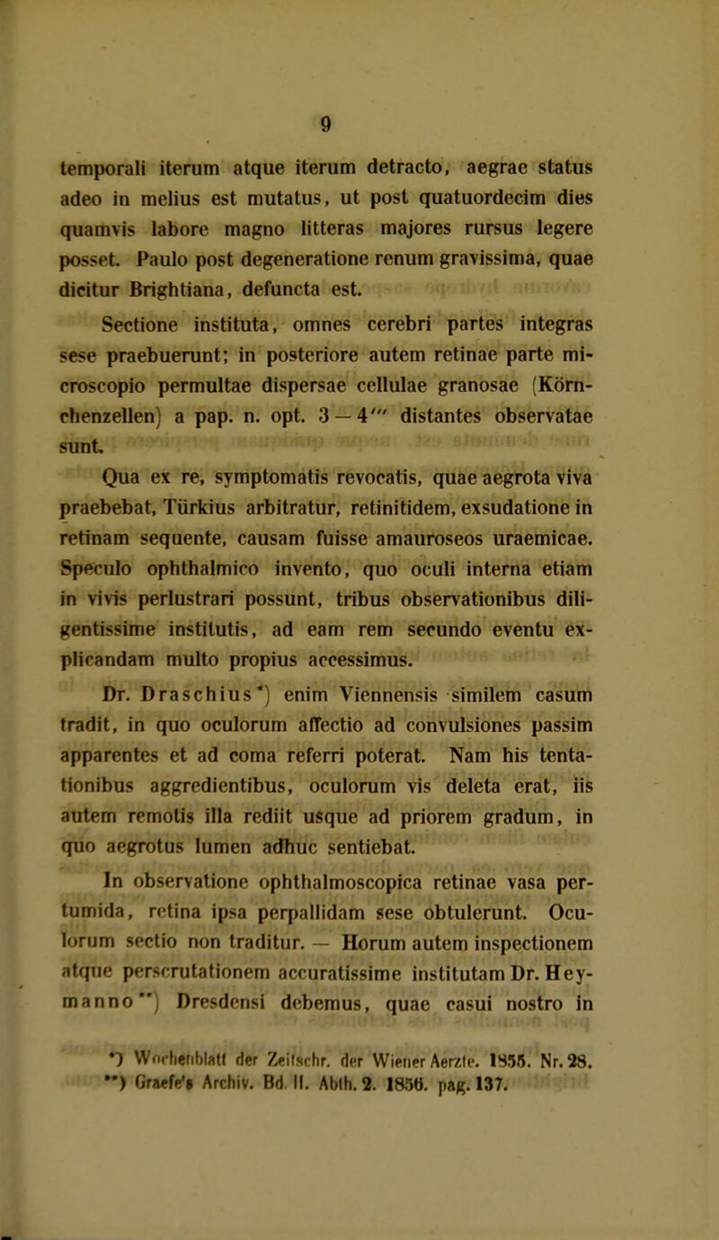 temporali iterum atque iterum detracto, aegrae Status adeo in melius est mutatus, ut post quatuordecim dies quamvis labore magno litteras majores rursus legere posset. Paulo post degeneratione renum gravissima, quae dicitur Brightiana, defuncta est. Sectione instituta, omnes cerebri partes integras sese praebuerunt; in posteriore autem retinae parte mi- croscopio permultae dispersae cellulae granosae (Körn- chenzellen) a pap. n. opt. 3 — 4' distantes observatae sunt. Qua ex re, symptomatis revocatis, quae aegrota viva praebebat, Türkius arbitratur, retinitidem, exsudatione in retinam sequente, causam fuisse amauroseos uraemicae. Speculo ophthalmico invento, quo oculi interna etiam in vivis perlustrari possunt, tribus observationibus dili- gentissime institutis, ad eam rem secundo eventu ex- plicandam multo propius accessimus. Dr. Draschius') enim Viennensis similem casum tradit, in quo oculorum affectio ad convulsiones passim apparentes et ad coma referri poterat. Nam his tenta- tionibus aggredientibus, oculorum vis deleta erat, iis autem remotis illa rediit usque ad priorem gradum, in quo aegrotus lumen adhuc sentiebat. In observatione ophthalmoscopica retinae vasa per- tumida, rctina ipsa perpallidam sese obtulerunt. Ocu- lorum Sectio non traditur. — Horum autem inspectionem atque perscrutationem accuratissime institutam Dr. Hey- manno) Dresdcnsi debemus, quae casui nostro fn VVorhenblatI der Zeilschr. der Wiener Aerelc. 1S55. Nr. 28. ••) Graefe*» Archiv. Bd. II. Ablh.S. I8.5Ö. pag. 137. =