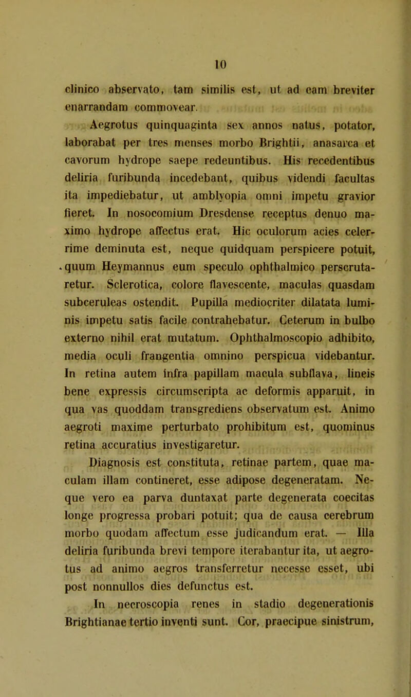 clinico abservato, tarn similis est, ut ad cam breviter cnarrandam commovear. Aegrotus quinquaginta sex annos natus, potator, laborabat per tres menses morbo Brightii, anasarca et cavorum hydrope saepe redeuntibus. His recedentibus deliria furibunda incedebant, quibus videndi facultas ita impediebatur, ut amblyopia omni impetu gravior fieret. In nosocomium Dresdense receptus denuo ma- ximo hydrope affectus erat. Hic oculorum acies celer- rime deminuta est, neque quidquam perspicere potuit, .quum Heymannus eum speculo ophthalmico perscruta- retur. Sclerotica, colore flavescente, maculas quasdam subceruleas ostendit. Pupilla mediocriter dilatata lumi- nis impetu satis facile contrahebatur. Ceterum in bulbo externe nihil erat mutatum. Ophthalmoscopio adhibito, media oculi frangentia omnino perspicua videbantur. In retina autem infra papillam macula subflava, lineis bene expressis circumscripta ac deformis apparuit, in qua vas quoddam transgrediens observatuni est. Animo aegroti maxime perturbato prohibitum est, quominus retina accuratius investigaretur. Diagnosis est constituta, retinae partem, quae ma- culam illam contineret, esse adipose degeneratam. Ne- que vero ea parva duntaxat parte degenerata coecitas longe progressa probari potuit; qua de causa cerebrum morbo quodam affectum esse judicandum erat. — lila deliria furibunda brevi tempore iterabantur ita, ut aegro- tus ad animo aegros transferretur necesse esset, ubi post nonnullos dies defunctus est. In necroscopia renes in stadio degenerationis Brightianae tertio inventi sunt. Cor, praecipue sinistrum.