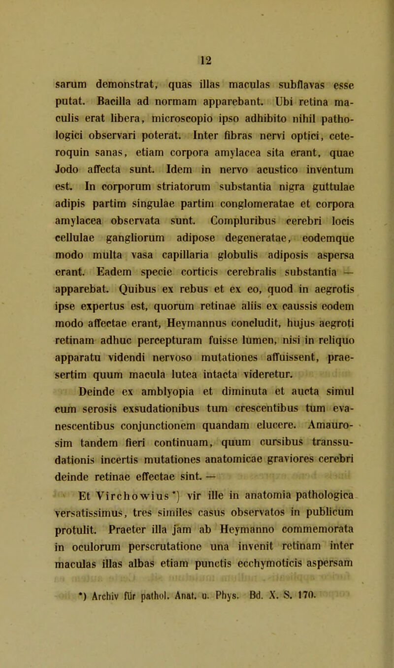 sarum demonstrat, quas illas maculas siibflavas esse putat. Bacilla ad normam apparebant. Ubi retina ma- culis erat libera, microscopio ipso adhibito nihil patho- logici observari poterat. Inter fibras nervi optici, cete- roquin sanas, etiam corpora amylacea sita erant, quae Jodo affecta sunt. Idem in nervo acustico inventum est. In corporum striatorum substantia nigra guttulae adipis partim singulae partim conglomeratae et corpora amylacea observata sunt. Compluribus cerebri locis cellulae gangliorum adipose degeneratae, eodemque modo multa vasa capillaria globulis adiposis aspersa erant. Badem specie corticis cerebralis substantia — apparebat. Quibus ex rebus et ex eo, quod in aegrotis ipse expertus est, quorum retinae aliis ex caussis eodem modo affectae erant, Heymannus concludit, hujus aegroti retinam adhuc percepturam fuisse lumen, nisi in reliquo apparatu videndi nervoso mutationes afTuissent, prae- sertim quum macula lutea intacta videretur. Deinde ex amblyopia et diminuta et aucta simul cum serosis exsudationibus tum crescentibus tum eva- nescentibus conjunctionem quandam elucere. Amauro- sim tandem fieri continuam, quum cursibus transsu- dationis incertis mutationes anatomicae graviores cerebri deinde retinae effectae sint. — ^ > Et Virchowius*) vir ille in anatomia pathologica versatissimus, tres similes casus observatos in publicum protulit. Praeter illa jam ab Heymanno commemorata in oculorum perscrutatione una invenit retinam inter maculas illas albas etiam punctis ecchymoticis aspersam *) Archiv für palhol. Anaf. u. Phys. Bd. X. S. 170.