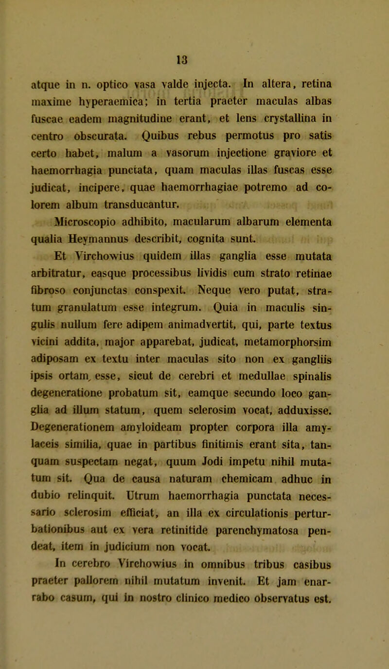 atque in n. optico vasa valde injecta. In altera, retina niaxime hyperaemica; in tertia praeter maculas albas fuscae eadem inagnitudiue erant, et lens crystallina in centro obscurata, Quibus rebus permotus pro satis certo habet, malum a vasorum injectione graviore et haemorrhagia punctata, quam maculas illas fuscas esse judicat, incipere, quae haemorrhagiae potremo ad co- lorem albura transducantur. Microscopio adhibito, macularum albarum elementa qualia Heymannus describit, cognita sunt. Et Virchowius quidem illas ganglia esse mutata arbitratur, easque processibus lividis cum strato retinae fibroso conjunctas conspexit. Neque vero putat, Stra- tum granulatum esse integrum. Quia in maculis sin- gulis nulluni fere adipem animadvertit, qui, parte textus vicini addita, major apparebat, judicat, metamorphorsim adiposam ex textu inter maculas sito non ex gangliis ipsis ortam, esse, sicut de cerebri et medullae spinalis degeneratione probatum sit, eamque secundo loco gan- glia ad illum statum, quem sclerosim vocat, adduxisse. Degenerationem amyloideam propter corpora illa amy- laceis similia, quae in partibus finitimis erant sita, tan- quam suspectam negat, quum Jodi impetu nihil muta- tum Sit Qua de causa naturam chemicam adhuc in dubio rehnquit. Utrum haemorrhagia punctata neces- sario sclerosim efBciat, an illa ex circulationis pertur- bationibus aut ex vera retinitide parenchymatosa pen- deat, item in judicium non vocat. In cerebro Virchowius in omnibus tribus casibus praeter pallorem nihil mutatum invenit. Et jam enar- rabo casum, qui in nostro clinico medico observatus est.