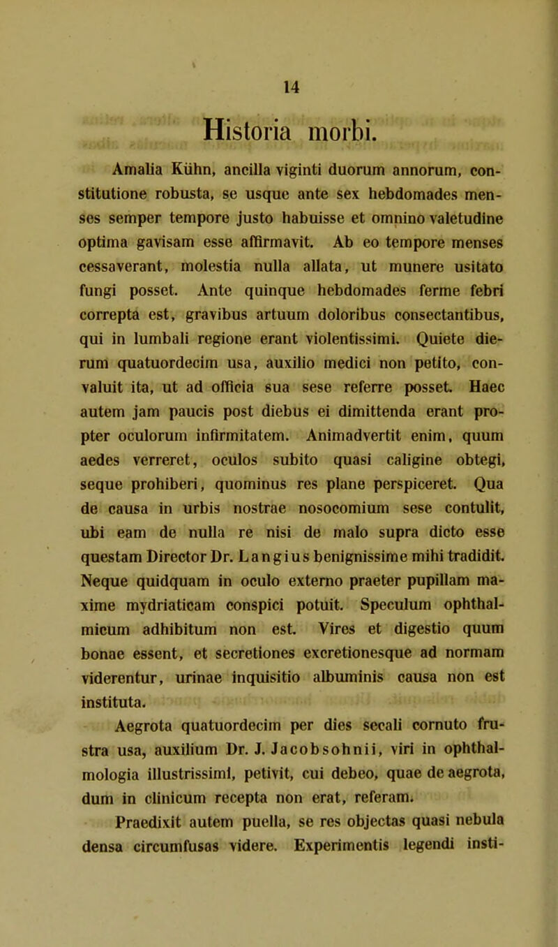 Historia morbi. Amalia Kühn, ancilla viginti duorum annorum, con- stitutione robusta, se usquc ante sex hebdomades men- ses Semper tempore justo habuisse et omnino valetudine optima gavisam esse afBrmavit. Ab eo tempore menses cessaverant, molestia nulla allata, ut munere usitato fungi posset. Ante quinque hebdomades ferme febri correpta est, gravibus artuum doloribus consectantibus, qui in lumbali regione erant violentissimi. Quiete die- rum quatuordecim usa, auxilio medici non petito, con- valuit ita, ut ad offlcia sua sese referre posset. Haec autem jam paucis post diebus ei dimittenda erant pro- pter oculorum infirmitatem. Animadvertit enim, quum aedes verreret, oculos subito quasi cahgine obtegi, seque prohiberi, quominus res plane perspiceret. Qua de causa in urbis nostrae nosocomium sese contulit, ubi eam de nulla re nisi de malo supra dicto esse questam Director Dr. Langius benignissime mihi tradidit. Neque quidquam in oculo extemo praeter pupillam ma- xime mydriaticam conspici potuit. Speculum ophthal- micum adhibitum non est. Vires et digestio quum bonae essent, et secretiones excretionesque ad normam viderentur, winae inquisitio albiuninis causa non est instituta. Aegrota quatuordecim per dies secali cornuto fru- stra usa, auxilium Dr. J. Jacobsohnii, viri in ophthal- mologia illustrissiml, petivit, cui debeo, quae de aegrota, dum in clinicum recepta non erat, referam. Praedixit autem puella, se res objectas quasi nebula densa circumfusas videre. Experimentis legendi insti-