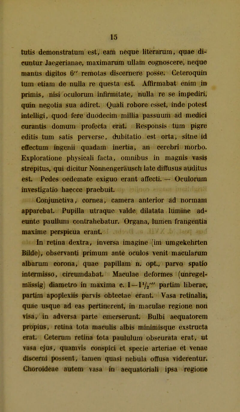 tutis demonstratum est, eam neque literarum, quae di- cuntur Jaegerianae, maximaram uUam cognoscere, neque manus digitos 6 remotas discemere posse. Ceteroquin tum etiam de nulla re questa est. Afflrmabat enira in primis, nisi oculorum infirmitate, nulla re se impediri, quin negotia sua adiret. Quali robore esset, inde potest intelligi, quod fere duodecim millia passuum ad medici curantis domum profecta erat. Responsis tum pigre editis tum satis perverse, dubitatio est orta, sitne id efifectimi ingenii quadam inertia, an cerebri morbo. Exploratione physicali facta, omnibus in magnis vasis strepitus, qui dicitur Nonnengeräusch late diffusus auditus est. Pedes oedemate exiguo erant affecti. — Oculorum investigatio haecce praebuit. Conjunctiva, comea, camera anterior ad normam apparebat. Pupilla utraque valde dilatata lumine ad- eunte paullum contrahebatur. Organa, lumen frangentia maxime perspicua erant. ' In retina dextra, inversa imagine (im umgekehrten Bilde), observanti primum ante oculos venit macularum albarum Corona, quae papillam n. opt., parvo spatio intermisso, circumdabat. Maculae deformes (unregel- mässig) diametro in maxima c. 1 — 1 Vz' partim Uberae, partim apoplexiis parvis obtectae erant. Vasa retinalia, quae usque ad eas pertincrent, in maculae regione non Visa, in adversa parte emerserunt. Bulbi aequatorem propius, retina tota maculis albis minimisque exstructa erat. Ceterum retina tota paululum obscurata erat, ut vasa ejus, quam vis conspici et specie arteriae et venae discemi possent, tarnen quasi nebula offusa viderentur. Choroideae autem vasa in aequatoriali ipsa regione