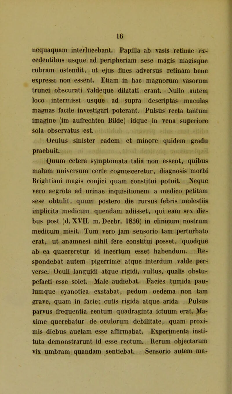 nequaquam interlucebant. Papilla ab vasis retinae ex- cedentibus usque ad peripheriain sese magis magisque rubram ostendit, ut ejus flnes adversus retinam bene expressi non essent. Etiam in hac magnoruin vasorum trunci obscurati valdeque dilatati erant. NuUo autem loco intermissi usque ad supra descriptas maculas magnas facile investigari poterant. Pulsus recta tantum imagine (im aufrechten Bilde) idque in vena superiore sola observatus est. Oculus sinister eadem et minore quidem gradu praebuit. Quum cetera symptomata talia non essent, quibus malum Universum certe cognosceretur, diagnosis morbi Brightiani magis conjici quam constitui potuit. Neque vero aegrota ad urinae inquisitionem a medico petitam sese obtulit, quum postero die rursus febris molestiis implicita medicum quendam adiisset, qui eam sex die- bus post (d. XVII. m. Decbr. 1856) in clinicum nostrum medicum misit. Tum vero jam sensorio tarn perturbato erat, ut anamnesi nihil fere constitui posset, quodque ab ea quaereretur id incertum esset habcndum. Re- spondebat autem pigerrinie atque interdum valde per- verse. Oculi languidi atque rigidi, vultus, quaiis obstu- pefacti esse solet. Male audiebat. Facies tumida pau- lumque cyanotica exstabat, pedum oedema non tarn grave, quam in facie; cutis rigida atque arida. Pulsus parvus frequentia centum quadraginta ictuum erat. Ma- xime querebatur de oculorum debilitate, quam proxi- mis diebus auctam esse afßrmabat. Experimenta insti- tuta demonstrarunt id esse rectum. Kerum objectarum vix umbram quandam sentiebat. Sensorio autem ma-