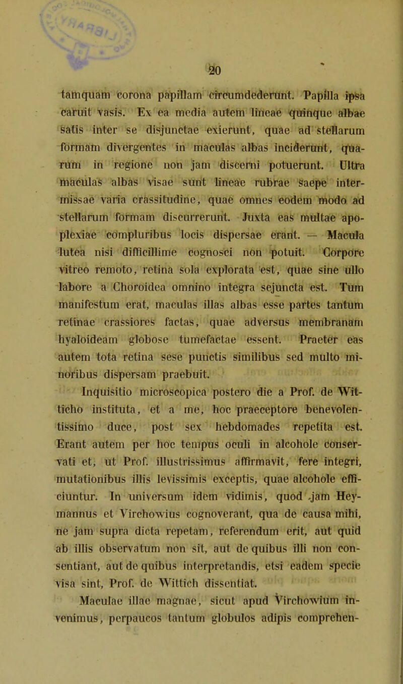 tainquam teorona papillam ciraimdederunt. Papilla ip&a caruit vasis. Ex ea media autein lineae ^nquc albae öatis inter se disjunctae exierunt, quae ad steHarum förmam divergentes in maculas albas inciderurit, qua- rum in regione non jam discenii potuerunt. Ultra maculas albas visae sünt lineä'e rubfae Saepe inter- missae väria crassitudine, quae omnes eodem modo ad stellarum formam discurrerurit. Juxta eas multae apo- plfexiae cömpluribus locis dispersae erarit. — Macula ■lutea nisi difficillime cognosci non potuit. Corpore vitreo remoto, rctina sola explorata est, quae sine uUo labore a Choroidea omnino integra sejuncta est. Turn manifestum erat, maculas illas albas esse partes tantum retinae crassiores factas, quae adversus membranam hyaloideam globose tumefactae essent. Praeter eas autem tota retina sese purictis similibus sed multo mi- noribus dispersam praebuit. Inquisitio microscopica postero die a Prof. de Wit- ticho instituta, et a me, hoc praeceptore benevolen- 'tissimo duce, post sex hebdomades repetita est. Erant autem per hoc tempus ocuh in alcohole conser- vati et, ut Prof. illustrissimus affirmavit, fere integri, mutationibus illis levissimis exceptis, quae alcohole effi- ciuntur. In Universum idfem vidimis, quod .jätn Hey- mannus et Virchowius cognoverant, qua de causa mihi, üe jam supra dicta repetam, refercndum erit, aut quid ab illis observatum non sit, aut de quibus illi hon con- sontiant, aut de quibus interprctandis, etsi eadem Speele Visa sint, Prof. de Wittich disscntiat. >n ^ii. Maculae illae magnae, sicut apud Virchowiüm in- venimus, perpaucos tantum globulos adipis comprehen-