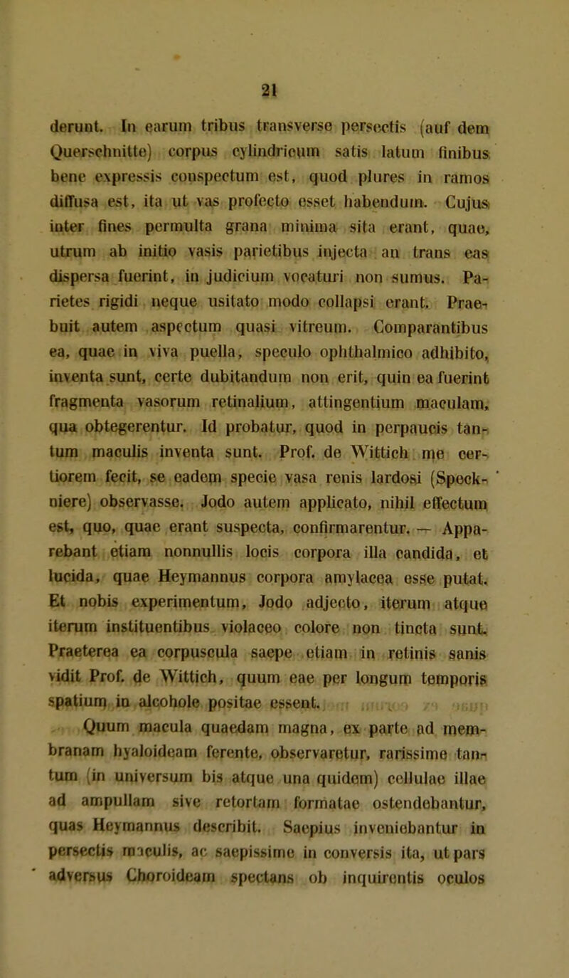 deruiit. In earum tribus transverso persectis (auf dem Querschnitte) corpus cylindrio\im satis latuoi finibua bene expressis couspectum est, quod plures in rarnos ditTusa est, ita ut vas profecto esset habenduin. Cujus iuter fines permulta grana minima sita erant, quao, utrum ab initio vasis parietibus injecta an trans eass dispersa fuerint, in Judicium vocaturi non sumus. Pa- rietes rigidi neque usitato modo collapsi erant. Prae-^ buit autem aspectum quasi vitreum. Comparantibus ea, quae in viva puella, speculo ophthalmico adhibito, inventa sunt, certe dubitandum non erit, quin ea fuerinfc fragmenta vasorum retinalium, attingentium maculam, qua obtegerentur. Id probatur, quod in perpaupis tan- tum macuJis inventa sunt. Prof. de Wittich me cer- liorem fecit, se oadem specie vasa renis lardoai (Specke niere) observasse. Jodo autem applicato, nihil effectum est, quo, quae erant suspecta, confirmarentur. — Appa- rebant etiam nonnullis locis corpora illa Candida, et iucida, quae Heymannus corpora amylacoa esse putal. Et nobis e\perimentum, Jodo adjecto, iterum atque iterum instituentibus violaceo colore non tjncta sunt Praeterea ea corpuscula saepe etiam in retinis sanis vidit Prof. ^e Wittich, quum eae per longum tempprig spatiuri) in alcohole positae essent. n Quum macula quaedam magna, ex pa^^te ad mem- branam liy.iJoideam ferente, observaretur, rarissime tan^ tum (in Universum bis atque una quidom) cclluiae illae ad ampuUam sive rctortam formatae ostendobantur, quas Heymannus describit. Saepius inveuiobantur in persectis raiculis, ac saepissime in conversis ita, utpars adverhus Choroideam spectans ob inquirenlis oculos