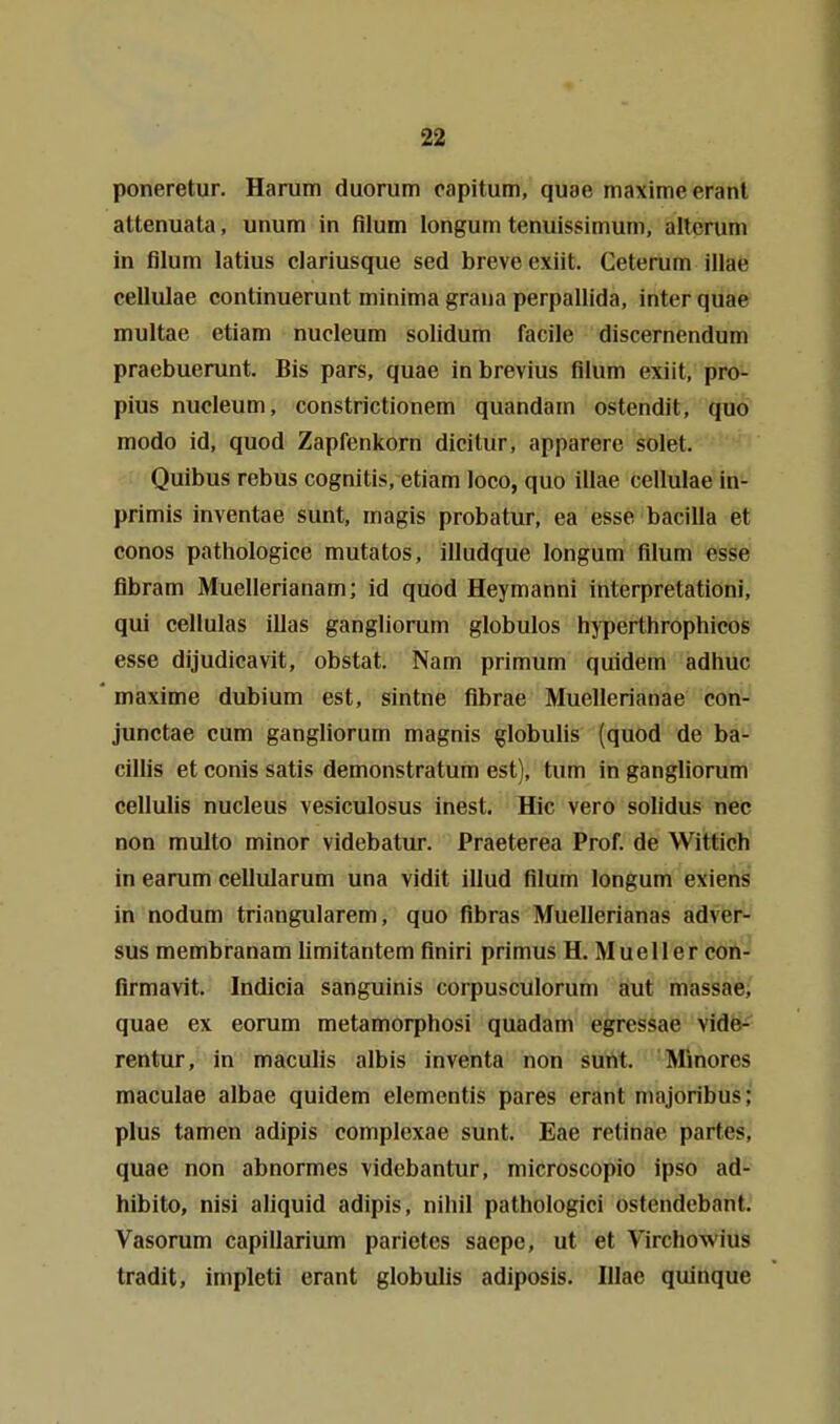 poneretur, Harum duorum oapitum, quae maxime eranl attenuata, unum in filum longum tenuissimum, altcrum in filum latius clariusque sed breveexiit. Ceterum illae cellulae continuerunt minima graua perpallida, inter quae multae etiam nucleum solidum facile discernendum praebuerunt. Bis pars, quae inbrevius filum exiit, pro- pius nucleum, constrictionem quandam ostendit, quo modo id, quod Zapfenkorn dicitur, apparere solet. Quibus rebus cognitis, etiam loco, quo illae cellulae in- primis inventae sunt, magis probatur, ea esse bacilla et conos pathologice mutatos, illudque longum filum esse fibram Muellerianam; id quod Heymanni interpretationi, qui cellulas illas gangliorum globulos hyperthrophicos esse dijudicavit, obstat. Nam primum quidem adhuc maxime dubium est, sintne fibrae Muellerianae con- junctae cum gangliorum magnis globulis (quod de ba- cillis et conis satis demonstratum est), tum in gangliorum cellulis nucleus vesiculosus inest. Hic vero solidus nec non multo minor videbatur. Praeterea Prof. de Wittich in earum cellularum una vidit illud filum longum exiens in nodum triangulärem, quo fibras Muellerianas adver- sus membranam limitantem finiri primus H. Mueller con- firmavit. Indicia sanguinis corpusculorum aut massae, quae ex eorum metamorphosi quadam egressae vide- rentur, in maculis albis inventa non suttt. Minores maculae albae quidem elementis pares erant majoribus; plus tamen adipis complexae sunt. Eae retinae partes, quae non abnormes videbantur, microscopio ipso ad- hibito, nisi aliquid adipis, nihil pathologici ostendebant. Vasorum capillarium parietes saepe, ut et Virchowius tradit, Impleti erant globulis adiposis. Illae quinque