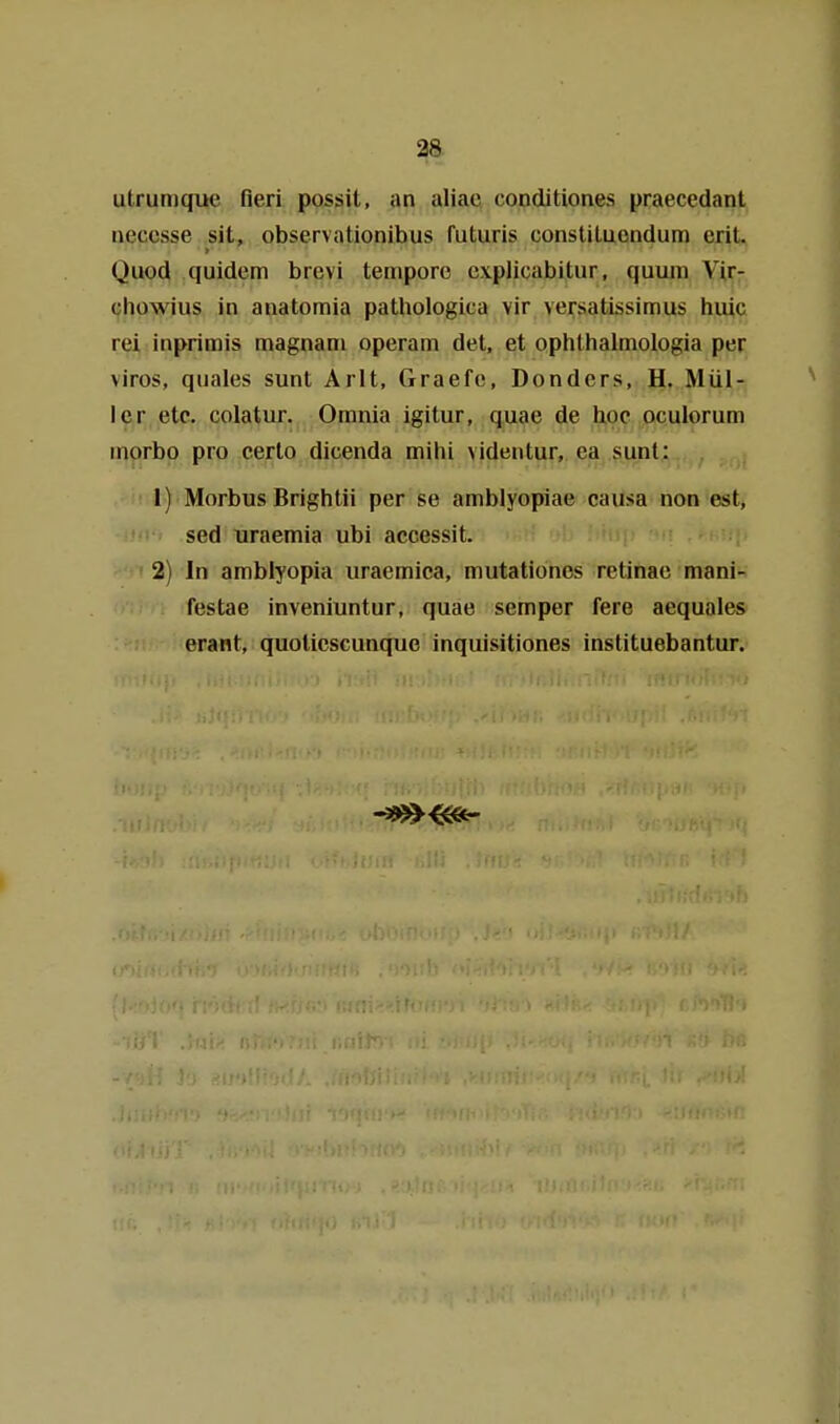 2& utrumque fleri possit, an aliac conditiones praecedant aeccsse sit, observationibus futuris consliLucndum erit. Quod quidem brevi tempore cvplicabitur, quum Vir- chowius in anatomia pathologica vir versatissimus huic rei inprimis magnani operam det, et ophlhalmologia per viros, quales sunt Arlt, Graefc, Donders, H. Mül- ler etc. colatur. Omnia igitur, quae de hoc oculorum inorbo pro certo dicenda mihi videntur, ea sunt: 1) Morbus Brightii per se amblyopiae causa non est, sed uraemia ubi accessit. 2) In amblyopia uraemica, mutationes retinae mani- festae inveniuntur, quae semper fere aequales erant, quolicscunque inquisitiones instituebantur.