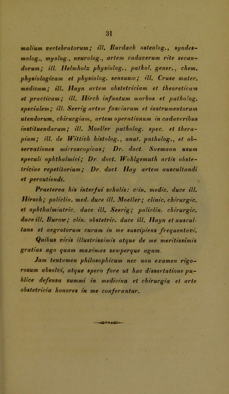 mab'um vertehrntorum; ill. Burdach osleoing,, syndeft- oiolog,, myolog., neurolog., artem cadaverum rite secan- dorum; ill. Helmhnlz physt'olog., pathol. gener., chevi. physt'ologi'cam et physiolng. sensauin; ill. Cruse mater. medicnm; ill. Hayn artem ohstetrictam et theoreticam et praclicam; Hl. Hirch infantum morhos et patholog. specialem; ill. Seerig artem fasciarum et instrumentorum Utendorum, chirurgiam, artem operationum in cadaveribus instituendaram; ill. Moeller patholog. spec. et thera- piam; ill. de Wittich histolog,, anat. patholog., et oh- servationes mirroscopicas; Dr. doct. Saemann usum speculi ophthalmici; Dr. doct. Wohlgemuth artis obsle- triciae repetilorium; Dr. doct Hay artem auscultandi et perculiendi. Praeterea his interfui scholis: ch'n. medic. duce Hl. Hirsch; policlin. med. duce ill. Moeller; clinic. Chirurgie, et Ophthalmiatrie, duce ill. Seerig; policlin. Chirurgie, duce ill. Burow; clin. ohstetric. duce ill. Hayn et auscul- tans et aegrotorum curam in me suscipiens freguentavi. Quibus viris illustrissimis atque de me meritisstmis gratias ago quam maximas semperque agam. Jam tentnmen philosophicum nec non examen rigo~ rosum absolvi, atque spero fore ut hac d/ssertatione pu- blice defensa summi in medicina et chirurgia et arte obstetricia honores in me conferantur.