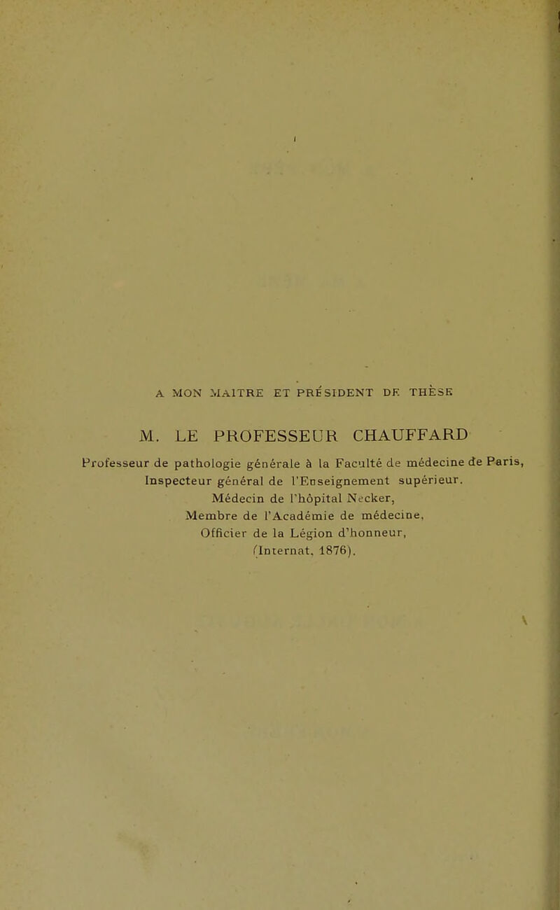 I A MON MAITRE ET PRESIDENT DF. THESE M. LE PROFESSEUR CHAUFFARD Professeur de pathologie générale à la Faculté de médecine de P«ris, Inspecteur général de l'Enseignement supérieur. Médecin de l'hôpital Necker, Membre de l'Académie de médecine, Officier de la Légion d'honneur, (Internat. 1876).