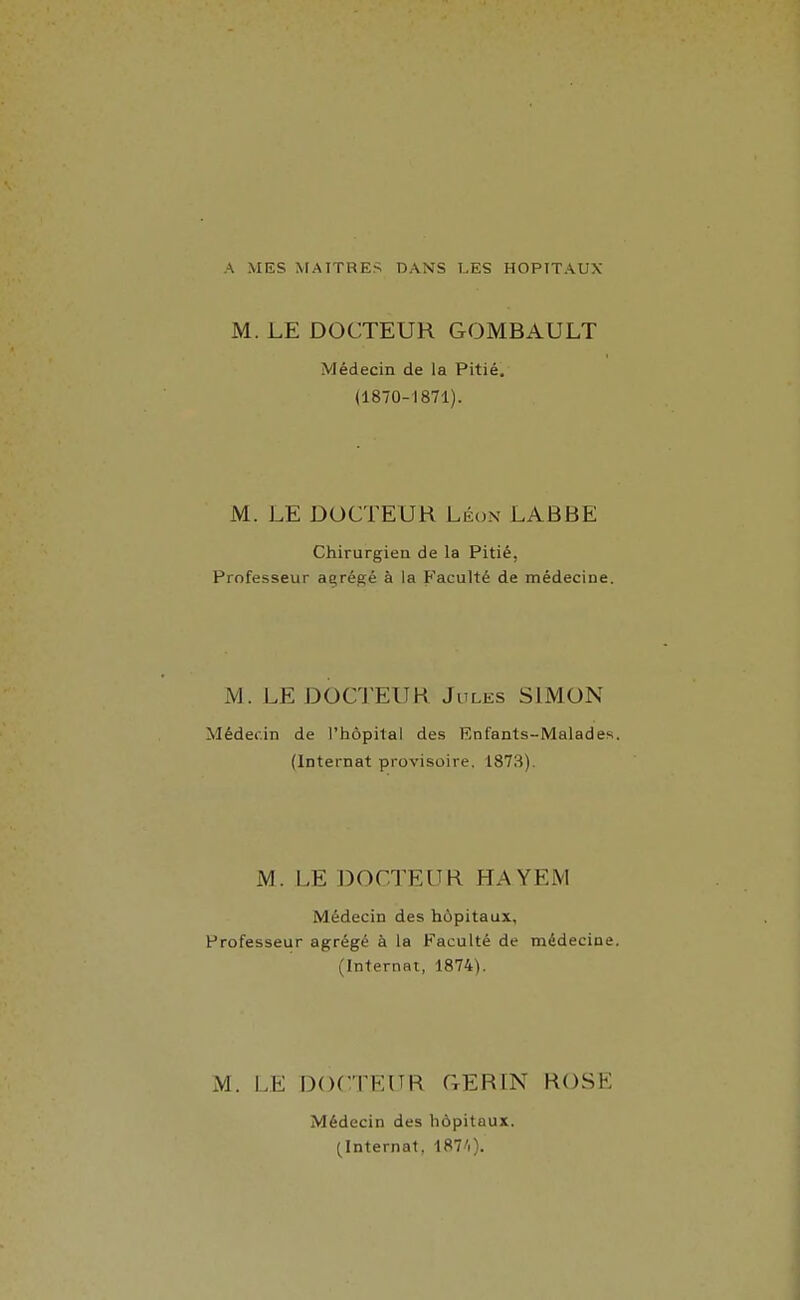 A MES MAITRES DANS LES HOPITAUX M. LE DOCTEUR GOMBAULT Médecin de la Pitié. (1870-1871). M. LE DOCTEUR Léon LABBE Chirurgien de la Pitié, Professeur açrégé à la Faculté de médecine. M. LEDOCl'EUK Jules SIMON Médecin de l'hôpital des Enfants-Malades. (Internat provisoire, 1873). M. LE DOCTEUR HAYEM Médecin des hôpitaux, Professeur agrégé à la Faculté de médecine. (Internat, 1874). M. LE DOCTEUR GERIN ROSE Médecin des hôpitaux. (Internat, 187'i).