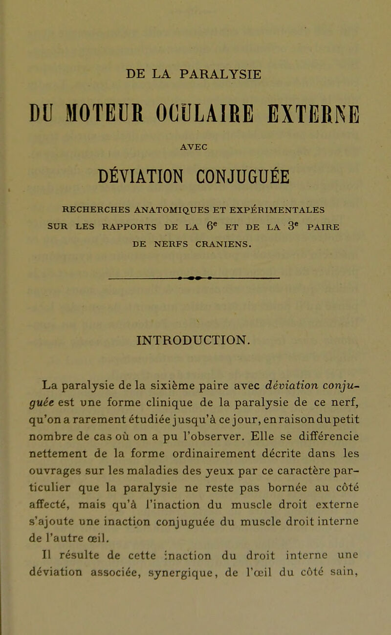 DE LA PARALYSIE DU MOTEUR OCULAIRE EXTERNE AVEC DÉVIATION CONJUGUÉE RECHERCHES ANATOMKJUES ET EXPÉRIMENTALES SUR LES RAPPORTS DE LA 6* ET DE LA 3' PAIRE DE NERFS CRANIENS. INTRODUCTION. La paralysie de la sixième paire avec déviation conju- guée est une forme clinique de la paralysie de ce nerf, qu'on a rarement étudiée j usqu'à ce j our, en raison du petit nombre de cas où on a pu l'observer. Elle se différencie nettement de la forme ordinairement décrite dans les ouvrages sur les maladies des yeux par ce caractère par- ticulier que la paralysie ne reste pas bornée au côté affecté, mais qu'à l'inaction du muscle droit externe s'ajoute une inaction conjuguée du muscle droit interne de l'autre œil. Il résulte de cette inaction du droit interne une déviation associée, synergique, de l'œil du côté sain,