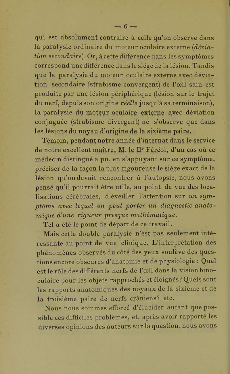 qui est absolument contraire à celle qu'on observe dans la paralysie ordinaire du moteur oculaire externe {dévia- tion secondaire). Or, à cette différence dans les symptômes correspond une différence dans le siège de la lésion. Tandis que la paralysie du moteur oculaire externe avec dévia- tion secondaire (strabisme convergent) de l'œil sain est produite par une lésion périphérique (lésion sur le trajet du nerf, depuis son origine réelle jusqu'à sa terminaison), la paralysie du moteur oculairp exterpe ^vec déviation conjuguée (strabisme divergent) ne s'observe que dans les lésions du noyau d'origine de la si^^ième paire. Témoin, pendant notre année d'internat dans le service de notre excellent maître, M- le D Féréol, d'un cas où ce médecin distingué a pu, en s'appuyant sur ce symptôme, préciser de la façon la plus rigoureuse le siège exact de la lésion qu'on devait rencontrer à l'autopsie, nous avons pensé qu'il pourrait être utile, au point de vue des loca- lisations cérébrales, d'éveiller l'attention sur un sym- ptôme avec lequel on peut porter un diagnostic anato- mique d'une rigueur presque mathématique. Tel a été le point de départ de ce travail. Mais cette double paralysie n'est pas seulement inté- ressante au point de vue clinique. L'interprétation des phénomènes observés du côté des yeux soulève des ques- tions encore obscures d'anatomie et de physiologie : Quel est le rôle des différents nerfs de l'œil dans la vision bino- culaire pour les objets rapprochés et éloignés? Quels sont les rapports anatomiques des noyaux de la sixième et de la troisième paire de nerfs crâniens? etc. Nous nous sommes efforcé d'élucider autant que pos- sible ces difficiles problèmes, et, après avoir rapporté les diverses opinions des auteurs sur la question, nous avons