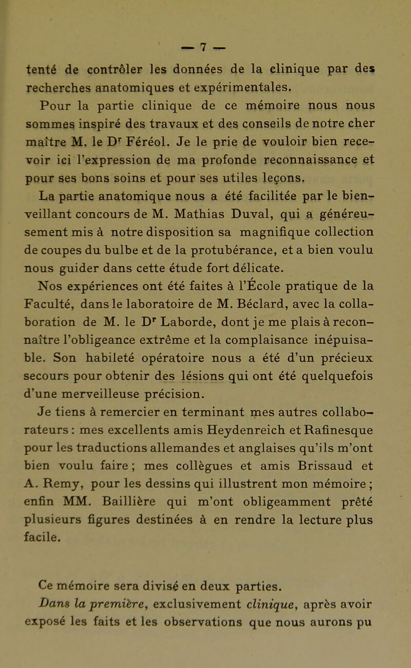 tenté de contrôler les données de la clinique par des recherches anatomiques et expérimentales. Pour la partie clinique de ce mémoire nous nous sommes inspiré des travaux et des conseils de notre cher maître M. le D Féréol. Je le prie de vouloir bien rece- voir ici l'expression de ma profonde reconnaissance et pour ses bons soins et pour ses utiles leçons. La partie anatomique nous a été facilitée par le bien- veillant concours de M. Mathias Duval, qui a généreu- sement mis à notre disposition sa magnifique collection de coupes du bulbe et de la protubérance, et a bien voulu nous guider dans cette étude fort délicate. Nos expériences ont été faites à l'École pratique de la Faculté, dans le laboratoire de M. Béclard, avec la colla- boration de M. le D' Laborde, dont je me plais à recon- naître l'obligeance extrême et la complaisance inépuisa- ble. Son habileté opératoire nous a été d'un précieux secours pour obtenir des lésions qui ont été quelquefois d'une merveilleuse précision. Je tiens à remercier en terminant mes autres collabo- rateurs : mes excellents amis Heydenreich et Rafinesque pour les traductions allemandes et anglaises qu'ils m'ont bien voulu faire ; mes collègues et amis Brissaud et A. Remy, pour les dessins qui illustrent mon mémoire ; enfin MM. Baillière qui m'ont obligeamment prêté plusieurs figures destinées à en rendre la lecture plus facile. Ce mémoire sera divisé en deux parties. Dans la première, exclusivement clinique, après avoir exposé les faits et les observations que nous aurons pu