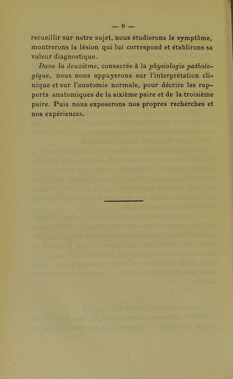 recueillir sur notre sujet, nous étudierons le symptôme, montrerons la lésion qui lui correspond et établirons sa valeur diagnostique. Dans la deuxième, consacrée à la physiologie patholo- gique, nous nous appuyerons sur l'interprétation cli- nique et sur l'anatomie normale, pour décrire les rap- ports anatomiques de la sixième paire et de la troisième paire. Puis nous exposerons nos propres recherches et nos expériences.