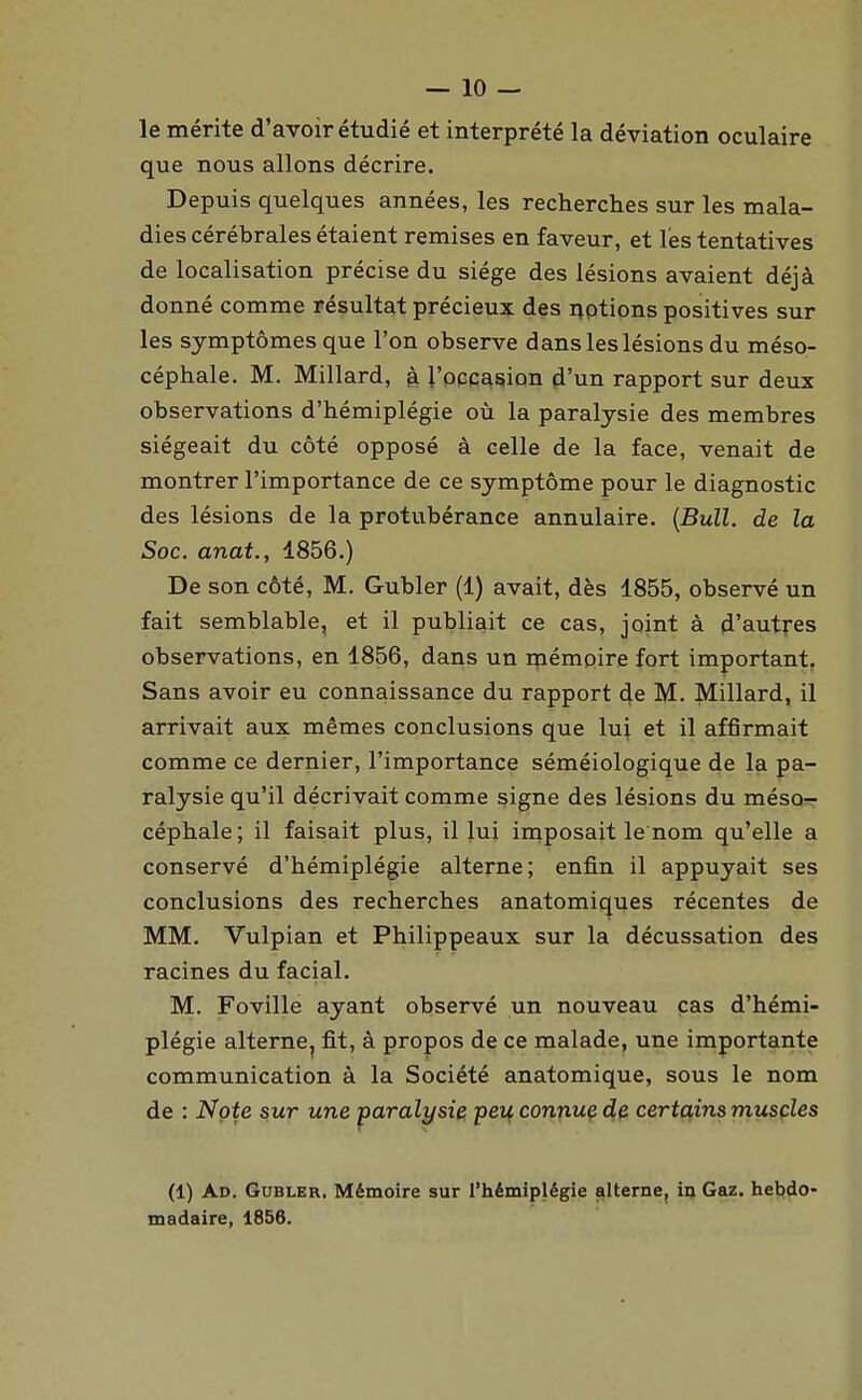 le mérite d'avoir étudié et interprété la déviation oculaire que nous allons décrire. Depuis quelques années, les recherches sur les mala- dies cérébrales étaient remises en faveur, et l'es tentatives de localisation précise du siège des lésions avaient déjà donné comme résultat précieux des i^otions positives sur les symptômes que l'on observe dans les lésions du méso- céphale. M. Millard, ^ l'occasion d'un rapport sur deux observations d'hémiplégie où la paralysie des membres siégeait du côté opposé à celle de la face, venait de montrer l'importance de ce symptôme pour le diagnostic des lésions de la protubérance annulaire. {Bull, de la Soc. anat., 1856.) De son côté, M. Gubler (1) avait, dès 1855, observé un fait semblable, et il publiait ce cas, joint à d'autres observations, en 1856, dans un rnémoire fort important, Sans avoir eu connaissance du rapport de M. Millard, il arrivait aux mêmes conclusions que lui et il affirmait comme ce dernier, l'importance séméiologique de la pa- ralysie qu'il décrivait comme signe des lésions du méso- céphale; il faisait plus, il lui imposait le nom qu'elle a conservé d'hémiplégie alterne; enfin il appuyait ses conclusions des recherches anatomiques récentes de MM. Vulpian et Philippeaux sur la décussation des racines du facial. M. Foville ayant observé un nouveau cas d'hémi- plégie alterne, fit, à propos de ce malade, une importante communication à la Société anatomique, sous le nom de : Note sur une -paralysie. pei{ connuç dfi certains muscles (1) Ad. Gubler. Mémoire sur l'hémiplégie alterne, in Gaz. heb)do- madaire, 1856.