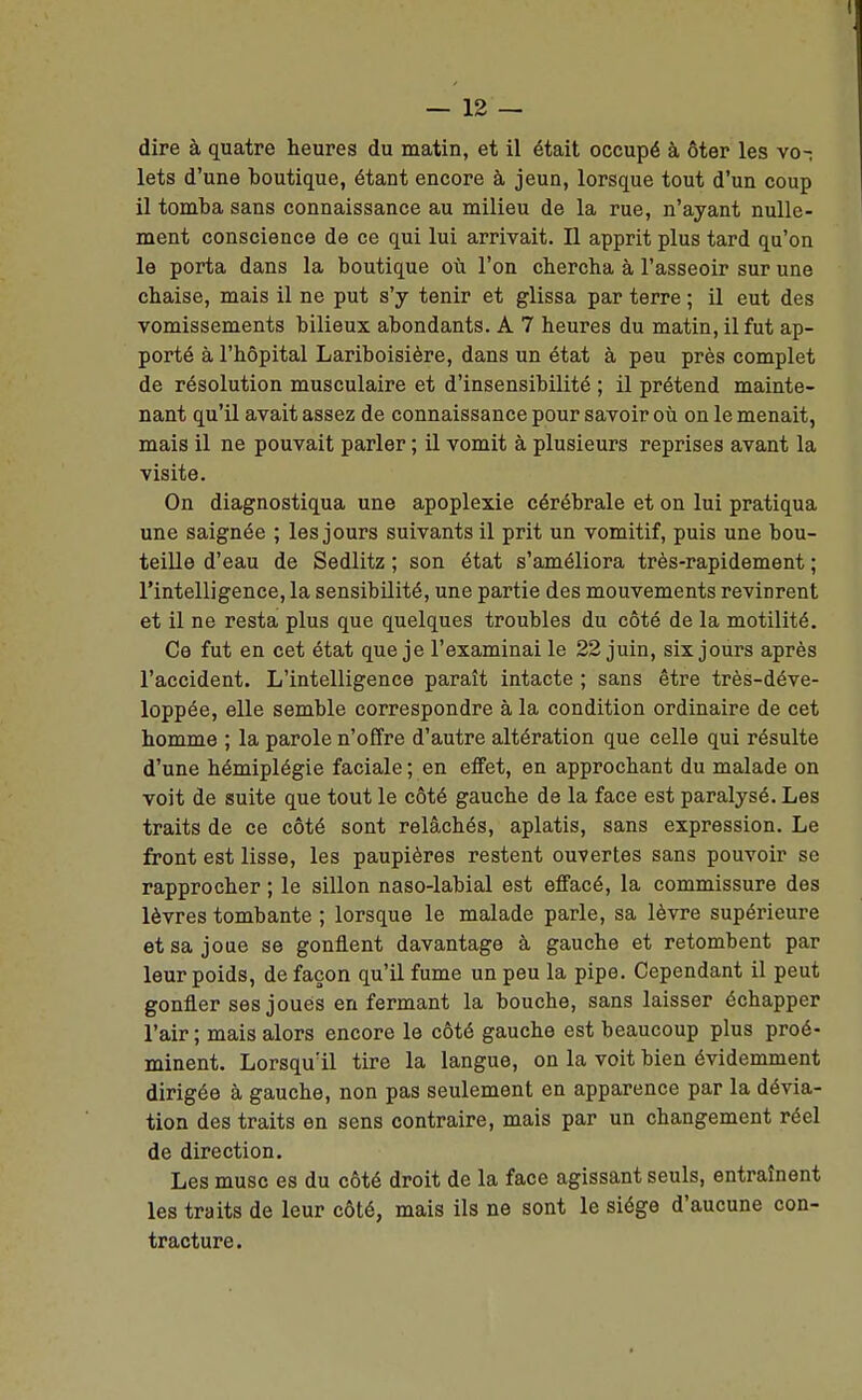 dire à quatre heures du matin, et il était occupé à ôter les vo-: lets d'une boutique, étant encore à jeun, lorsque tout d'un coup il tomba sans connaissance au milieu de la rue, n'ayant nulle- ment conscience de ce qui lui arrivait. Il apprit plus tard qu'on le porta dans la boutique où l'on chercha à l'asseoir sur une chaise, mais il ne put s'y tenir et glissa par terre ; il eut des vomissements bilieux abondants. A 7 heures du matin, il fut ap- porté à l'hôpital Lariboisière, dans un état à peu près complet de résolution musculaire et d'insensibilité ; il prétend mainte- nant qu'il avait assez de connaissance pour savoir où on le menait, mais il ne pouvait parler ; il vomit à plusieurs reprises avant la visite. On diagnostiqua une apoplexie cérébrale et on lui pratiqua une saignée ; les jours suivants il prit un vomitif, puis une bou- teille d'eau de Sedlitz ; son état s'améliora très-rapidement ; l'intelligence, la sensibilité, une partie des mouvements revinrent et il ne resta plus que quelques troubles du côté de la motilité. Ce fut en cet état que je l'examinai le 22 juin, six jours après l'accident. L'intelligence paraît intacte ; sans être très-déve- loppée, elle semble correspondre à la condition ordinaire de cet homme ; la parole n'offre d'autre altération que celle qui résulte d'une hémiplégie faciale ; en effet, en approchant du malade on voit de suite que tout le côté gauche de la face est paralysé. Les traits de ce côté sont relâchés, aplatis, sans expression. Le front est lisse, les paupières restent ouvertes sans pouvoir se rapprocher ; le sillon naso-labial est eflfacé, la commissure des lèvres tombante ; lorsque le malade parle, sa lèvre supérieure et sa joue se gonflent davantage à gauche et retombent par leur poids, de façon qu'il fume un peu la pipe. Cependant il peut gonfler ses joues en fermant la bouche, sans laisser échapper l'air ; mais alors encore le côté gauche est beaucoup plus proé- minent. Lorsqu'il tire la langue, on la voit bien évidemment dirigée à gauche, non pas seulement en apparence par la dévia- tion des traits en sens contraire, mais par un changement réel de direction. Les musc es du côté droit de la face agissant seuls, entraînent les traits de leur côté, mais ils ne sont le siège d'aucune con- tracture.