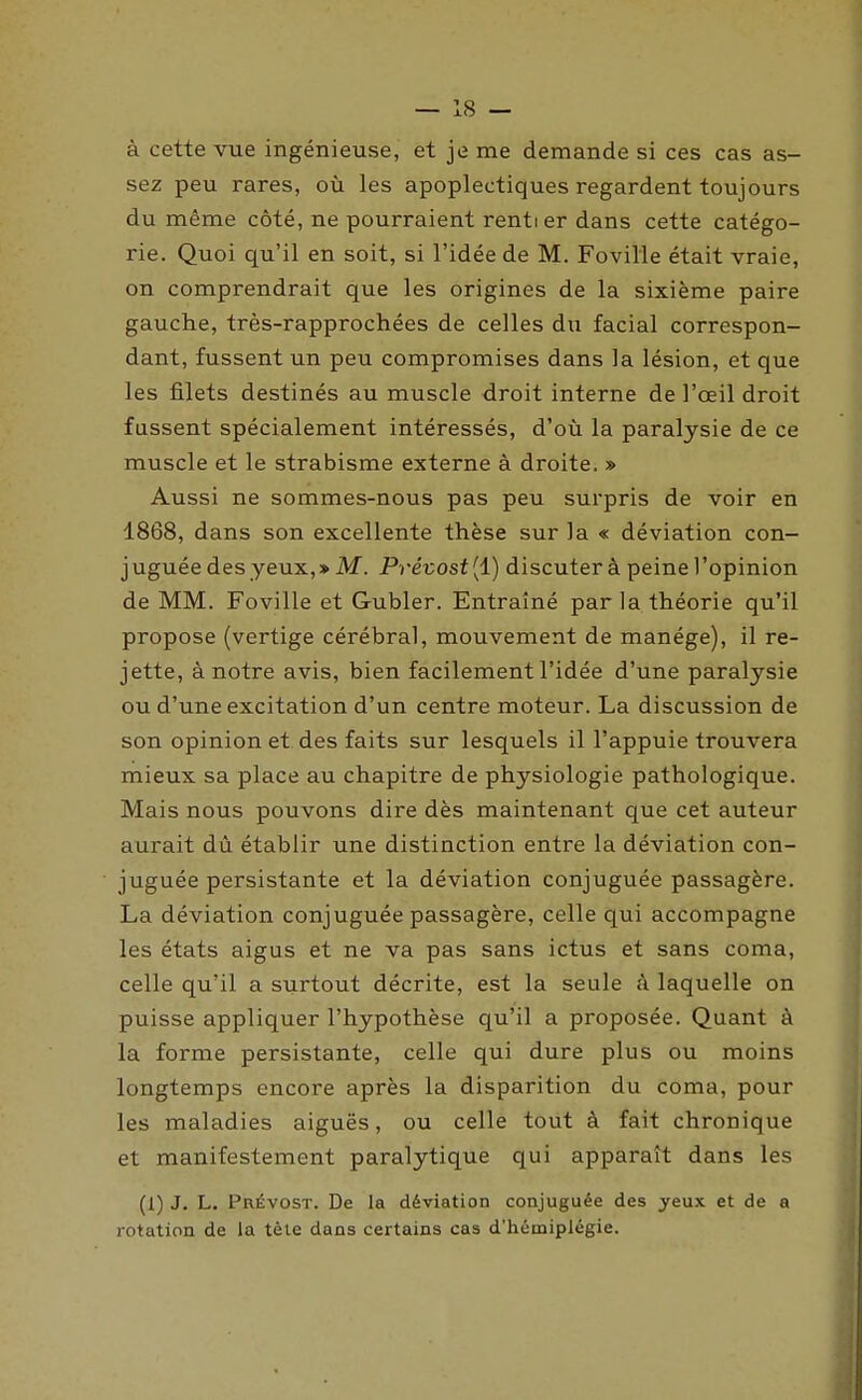 à cette vue ingénieuse, et je me demande si ces cas as- sez peu rares, où les apoplectiques regardent toujours du même côté, ne pourraient rentier dans cette catégo- rie. Quoi qu'il en soit, si l'idée de M. Foville était vraie, on comprendrait que les origines de la sixième paire gauche, très-rapprochées de celles du facial correspon- dant, fussent un peu compromises dans la lésion, et que les filets destinés au muscle droit interne de l'œil droit fussent spécialement intéressés, d'où la paralysie de ce muscle et le strabisme externe à droite. » Aussi ne sommes-nous pas peu surpris de voir en 1868, dans son excellente thèse sur la « déviation con- juguée des yeux,» M. Pré-cost[i) discuter à peine l'opinion de MM. Foville et Gubler. Entraîné parla théorie qu'il propose (vertige cérébral, mouvement de manège), il re- jette, à notre avis, bien facilement l'idée d'une paralysie ou d'une excitation d'un centre moteur. La discussion de son opinion et des faits sur lesquels il l'appuie trouvera mieux sa place au chapitre de physiologie pathologique. Mais nous pouvons dire dès maintenant que cet auteur aurait dû établir une distinction entre la déviation con- juguée persistante et la déviation conjuguée passagère. La déviation conjuguée passagère, celle qui accompagne les états aigus et ne va pas sans ictus et sans coma, celle qu'il a surtout décrite, est la seule k laquelle on puisse appliquer l'hypothèse qu'il a proposée. Quant à la forme persistante, celle qui dure plus ou moins longtemps encore après la disparition du coma, pour les maladies aiguës, ou celle tout à fait chronique et manifestement paralytique qui apparaît dans les (1) J. L. Prévost. De la déviation conjuguée des yeux et de a rotation de la tête dans certains cas d'hémiplégie.