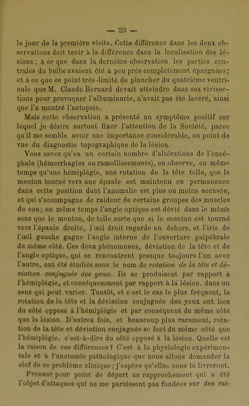 le jour de la première visite. Cette différence dans les deux ob- servations doit tenir à la différence dans la localisation des lé- sions ; à ce que dans la dernière observation les parties cen- trales du bulbe avaient été à peu près complèlement épargnées; et à ce que ce point très-limité de plancher du quatrième ventri- cule que M. Claude Bernard devait atteindre dans ses vivisec- tions pour provoquer l'albuminurie, n'avait pas été lacéré, ainsi que l'a montré l'autopsie. Mais cette observation a présenté un symptôme positif sur lequel je désire surtout fixer l'attention de la Société, parce qu'il me semble avoir une importance considérable, au point de vue du diagnostic topographique de la lésion. Vous savez qu'en un certain nombre d'altérations de l'encé- phale (hémorrhagies ou ramollissements), on observe, en même temps qu'une hémiplégie, une rotation de la tête telle, que le menton tourné vers une épaule est maintenu en permanence dans cette position dont l'anomalie est plus ou moins accusée, et qui s'accompagne de raideur de certains groupes des muscles du cou; en même temps l'angle optique est dévié dans le même sens que le menton, de telle sorte que si le menton est tourné vers l'épaule droite, l'œil droit regarde en dehors, et l'iris de l'œil gauche gagne l'angle interne de l'ouverture palpébrale du même côté. Ces deux phénomènes, déviation de la tête et de l'angle optique, qui se rencontrent presque toujours l'un avec l'autre, ont été étudiés sous le nom de rotation de la tête et dé- viation conjuguée des yetix. Ils se produisent par rapport à l'hémiplégie, et conséquemment par rapport à la' lésion, dans un sens qui peut varier. Tantôt, et c'est le cas le plus fréquent, la rotation de la tête et la déviation conjuguée des yeux ont lieu du côté opposé à l'hémiplégie et par conséquent du même côté que la lésion. D'autres fois, et beaucoup plus rarement, rota- tion de la tête et déviation conjuguée se font du même côté que l'hémiplégie, c'est-à-dire du côté opposé à la lésion. Quelle est la raison de ces différences ? C'est à la physiologie expérimen- tale et à l'anatomie pathologique que nous allons demander la clef de ce problème clinique ; j'espère qu'elle» nous la livreront. Prenant pour point de départ un rapprochement qui a été l'objet d'attaques qui ne me paraissent pas fondées sur des rai-