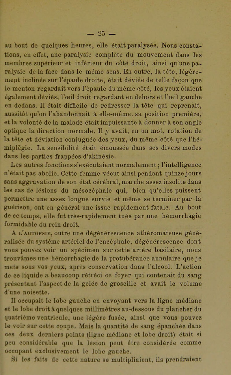 au bout de quelques heures, elle était paralysée. Nous consta- tions, en effet, une paralysie complète du mouvement dans les membres supérieur et inférieur du côté droit, ainsi qu'une pa- ralysie de la face dans le même sens. En outre, la tête, légère- ment inclinée sur l'épaule droite, était déviée de telle façon que le menton regardait vers l'épaule du même côté, les yeux étaient également déviés, l'œil droit regardant en dehors et l'œil gauche en dedans. Il était difficile de redresser la tête qui reprenait, aussitôt qu'on l'abandonnait à elle-même, sa position première, et la volonté de la malade était impuissante à donner à son angle optique la direction normale. Il y avait, en un mot, rotation de la tête et déviation conjuguée des yeux, du même côté que l'hé- miplëgie. La sensibilité était émoussée dans ses divers modes dans les parties frappées d'akinésie. Les autres fonctions s'exécutaient normalement; l'intelligence n'était pas abolie. Cette femme vécut ainsi pendant quinze jours sans aggravation de son état cérébral, marche assez insolite dans les cas de lésions du mésocéphale qui, bien qu'elles puissent permettre une assez longue survie et même se terminer par la guérison, ont en général une issue rapidement fatale. Au bout de ce temps, elle fut très-rapidement tuée par une hémorrhagie formidable du rein droit. A l'autopsie, outre une dégénérescence athéromateuse géné- ralisée du système artériel de l'encépli aie, dégénérescence dont vous pouvez voir un spécimen sur cette artère basilaire, nous trouvâmes une hémorrhagie de la protubérance annulaire que je mets sous vos yeux, après conservation dans l'alcool. L'action de ce liquide a beaucoup rétréci ce foyer qui contenait du sang présentant l'aspect de la gelée de groseille et avait le volume d une noisette. Il occupait le lobe gauche en envoyant vers la ligne médiane et le lobe droit à quelques millimètres au-dessous du plancher du quatrième ventricule, une légère fusée, ainsi que vous pouvez le voir sur cette coupe. Mais la quantité de sang épanchée dans ces deux derniers points (ligne médiane et lobe droit) était si peu considérable que la lésion peut être coiisidérée comme occupant exclusivement le lobe gauche. Si les faits de cette nature se multipliaient, ils prendraient