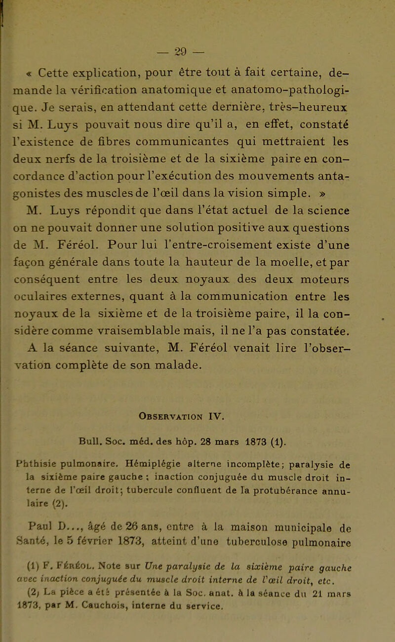 « Cette explication, pour être tout à fait certaine, de- mande la vérification anatomique et anatomo-pathologi- que. Je serais, en attendant cette dernière, très-heureux si M. Luys pouvait nous dire qu'il a, en effet, constaté l'existence de fibres communicantes qui mettraient les deux nerfs de la troisième et de la sixième paire en con- cordance d'action pour l'exécution des mouvements anta- gonistes des muscles de l'œil dans la vision simple. » M. Luys répondit que dans l'état actuel de la science on ne pouvait donner une solution positive aux questions de M. Féréol. Pour lui l'entre-croisement existe d'une façon générale dans toute la hauteur de la moelle, et par conséquent entre les deux noyaux des deux moteurs oculaires externes, quant à la communication entre les noyaux de la sixième et de la troisième paire, il la con- sidère comme vraisemblable mais, il ne l'a pas constatée. A la séance suivante, M. Féréol venait lire l'obser- vation complète de son malade. Observation IV. Bull. Soc. méd. des hôp. 28 mars 1873 (1). Phthisie pulmonaire. Hémiplégie alterne incomplète; paralysie de la sixième paire gauche ; inaction conjuguée du muscle droit in- terne de l'oeil droit; tubercule confluent de la protubérance annu- laire (2). Paul D.,., âgé de 26 ans, entre à la maison municipale de Santé, le 5 février 1873, atteint d'une tuberculose pulmonaire (1) F, FÉRÉOL. Note sur Une paralysie de la sixième paire gauche avec inaction conjuguée du muscle droit interne de Vœil droit, etc. {2) La pièce a été présentée à la Soc. anat. à la séance du 21 mars 1873, par M. Cauchois, interne du service.