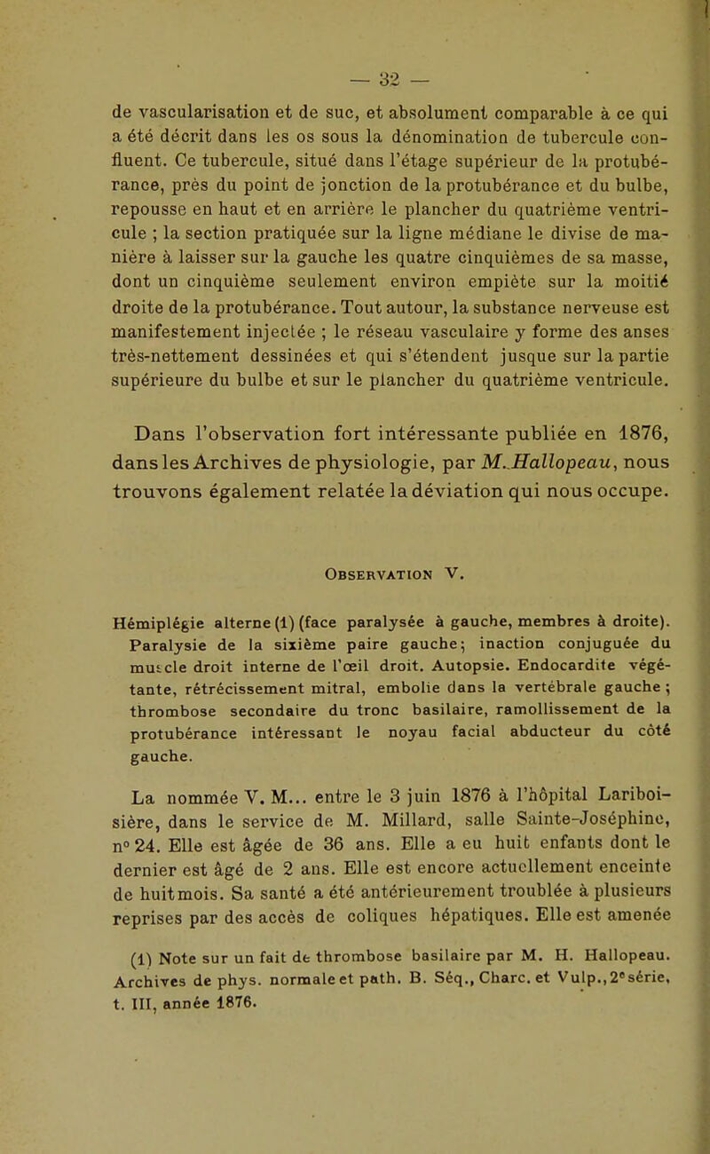 de vascularisation et de suc, et absolument comparable à ce qui a été décrit dans les os sous la dénomination de tubercule con- fluent. Ce tubercule, situé dans l'étage supérieur de la protubé- rance, près du point de jonction de la protubérance et du bulbe, repousse en haut et en arrière le plancher du quatrième ventri- cule ; la section pratiquée sur la ligne médiane le divise de ma- nière à laisser sur la gauche les quatre cinquièmes de sa masse, dont un cinquième seulement environ empiète sur la moitié droite de la protubérance. Tout autour, la substance nerveuse est manifestement injectée ; le réseau vasculaire y forme des anses très-nettement dessinées et qui s'étendent jusque sur la partie supérieure du bulbe et sur le plancher du quatrième ventricule. Dans l'observation fort intéressante publiée en 1876, dans les Archives de physiologie, par M. JIallopeau, nous trouvons également relatée la déviation qui nous occupe. Observation V. Hémiplégie alterne (1) (face paralysée à gauche, membres à droite). Paralysie de la sixième paire gauche; inaction conjuguée du muicle droit interne de l'œil droit. Autopsie. Endocardite végé- tante, rétrécissement mitral, embolie dans la vertébrale gauche; thrombose secondaire du tronc basilaire, ramollissement de la protubérance intéressant le noyau facial abducteur du côté gauche. La nommée V. M... entre le 3 juin 1876 à l'hôpital Lariboi- sière, dans le service de M. Millard, salle Sainte-Joséphine, n» 24. Elle est âgée de 36 ans. Elle a eu huit enfants dont le dernier est âgé de 2 ans. Elle est encore actuellement enceinte de huitmois. Sa santé a été antérieurement troublée à plusieurs reprises par des accès de coliques hépatiques. Elle est amenée (1) Note sur un fait de thrombose basilaire par M. H. Hallopeau. Archives de phys. normale et path. B. Séq., Charc. et Vulp.,2«série,