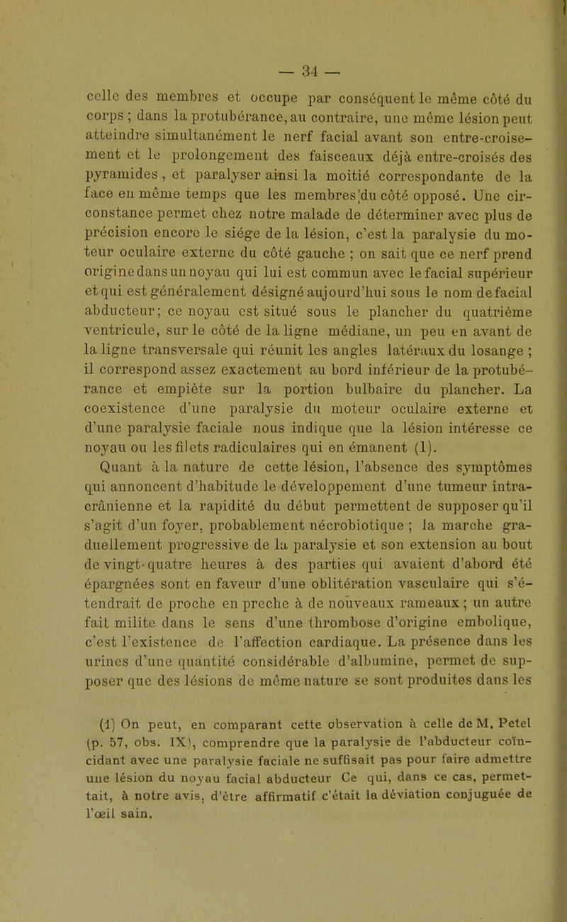 celle des membres et occupe par conséquent le même côté du corps ; dans la protubérance, au contraire, une même lésion peut atteindre simultanément le nerf facial avant son entre-croise- ment et lo prolongement des faisceaux déjà entre-croisés des pyramides, et paralyser ainsi la moitié correspondante de la face eu même temps que les membres|du côté opposé. Une cir- constance permet chez notre malade de déterminer avec plus de précision encore le siège de la lésion, c'est la paralysie du mo- teur oculaire externe du côté gauche ; on sait que ce nerf prend origine dans un noyau qui lui est commun avec le facial supérieur et qui est généralement désigné aujourd'hui sous le nom de facial abducteur; ce noyau est situé sous le plancher du quatrième ventricule, sur le côté de la ligne médiane, un peu en avant de la ligne transversale qui réunit les angles latéraux du losange ; il correspond assez exactement au bord intérieur de la protubé- rance et empiète sur la portion bulbaire du plancher. La coexistence d'une paralysie du moteur oculaire externe et d'une paralysie faciale nous indique que la lésion intéresse ce noyau ou les filets radiculaires qui en émanent (1). Quant à la nature de cette lésion, l'absence des symptômes qui annoncent d'habitude le développement d'une tumeur intra- crânienne et la rapidité du début permettent de supposer qu'il s'agit d'un foyer, probablement nécrobiotique ; la marche gra- duellement progressive de lu paralysie et son extension au bout de vingt-quatre heures à des parties qui avaient d'abord été épargnées sont en faveur d'une oblitération vasculaire qui s'é- tendrait de proche en prêche à de nouveaux rameaux ; un autre fait milite dans le sens d'une thrombose d'origine embolique, c'est l'existence de l'affection cardiaque. La présence dans les urines d'une quantité considérable d'albumine, permet de suj)- poser que des lésions de même nature se sont produites dans les (1) On peut, en comparant cette observation à celle de M. Petel (p. 57, obs. IX), comprendre que la paralysie de l'abducteur coïn- cidant avec une paralysie faciale ne suffisait pas pour faire admettre une lésion du noyau facial abducteur Ce qui, dans ce cas, permet- tait, à notre avis, d'èire affirmatif c'était la déviation conjuguée de l'œil sain.