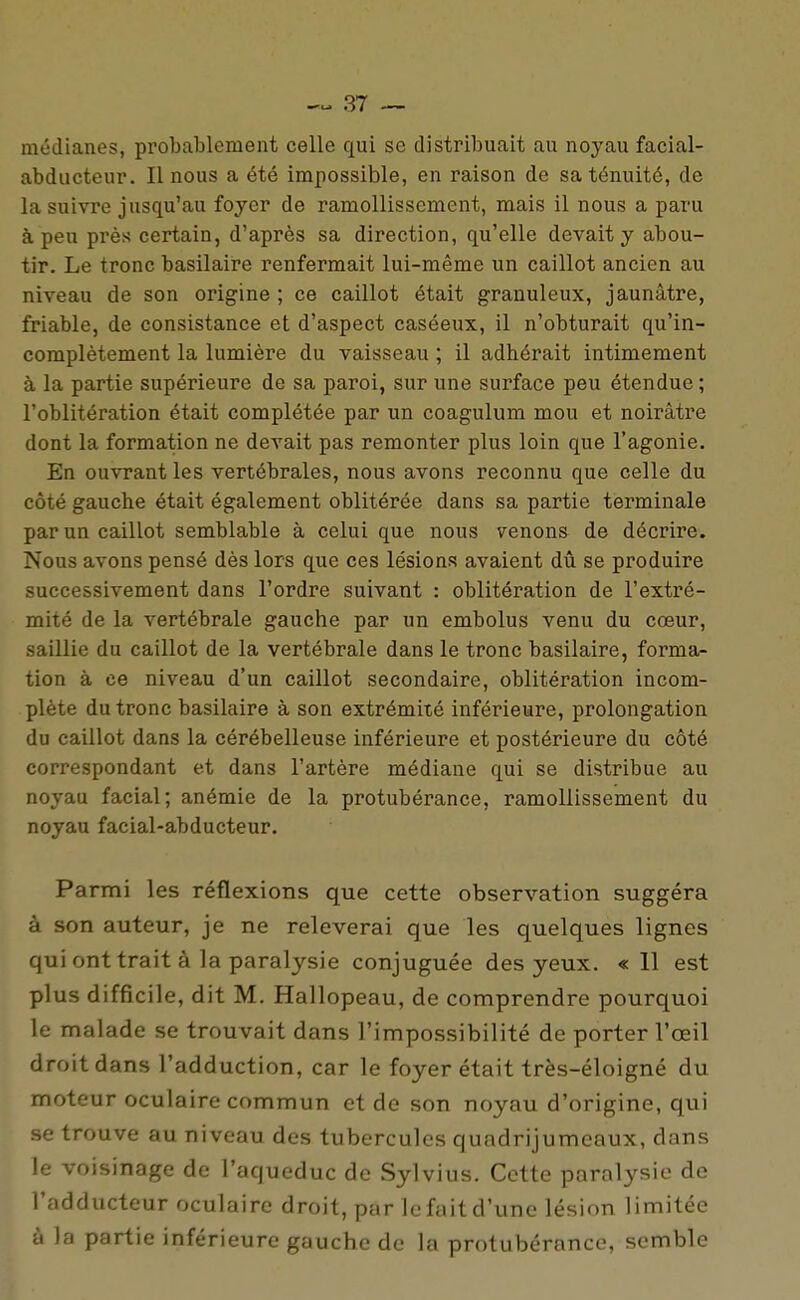 médianes, probablement celle qui se distribuait au noyau facial- abducteur. II nous a été impossible, en raison de sa ténuité, de la suivre jusqu'au foyer de ramollissement, mais il nous a paru à peu près certain, d'après sa direction, qu'elle devait y abou- tir. Le tronc basilaire renfermait lui-même un caillot ancien au niveau de son origine ; ce caillot était granuleux, jaunâtre, friable, de consistance et d'aspect caséeux, il n'obturait qu'in- complètement la lumière du vaisseau ; il adhérait intimement à la partie supérieure de sa paroi, sur une surface peu étendue ; l'oblitération était complétée par un coagulum mou et noirâtre dont la formation ne devait pas remonter plus loin que l'agonie. En ouvrant les vertébrales, nous avons reconnu que celle du côté gauche était également oblitérée dans sa partie terminale par un caillot semblable à celui que nous venons de décrire. Nous avons pensé dès lors que ces lésions avaient dû se produire successivement dans l'ordre suivant : oblitération de l'extré- mité de la vertébrale gauche par un embolus venu du cœur, saillie du caillot de la vertébrale dans le tronc basilaire, forma- tion à ce niveau d'un caillot secondaire, oblitération incom- plète du tronc basilaire à son extrémité inférieure, prolongation du caillot dans la cérébelleuse inférieure et postérieure du côté correspondant et dans l'artère médiane qui se distribue au noyau facial; anémie de la protubérance, ramollissement du noyau facial-abducteur. Parmi les réflexions que cette observation suggéra à son auteur, je ne relèverai que les quelques lignes qui ont trait à la paralysie conjuguée des yeux. « 11 est plus difficile, dit M. Hallopeau, de comprendre pourquoi le malade se trouvait dans l'impossibilité de porter l'œil droit dans l'adduction, car le foyer était très-éloigné du moteur oculaire commun et de son noyau d'origine, qui se trouve au niveau des tubercules quadrijumeaux, dans le voisinage de l'aqueduc de Sylvius. Cette paralysie de l'adducteur oculaire droit, par le fait d'une lésion limitée à la partie inférieure gauche de la protubérance, semble