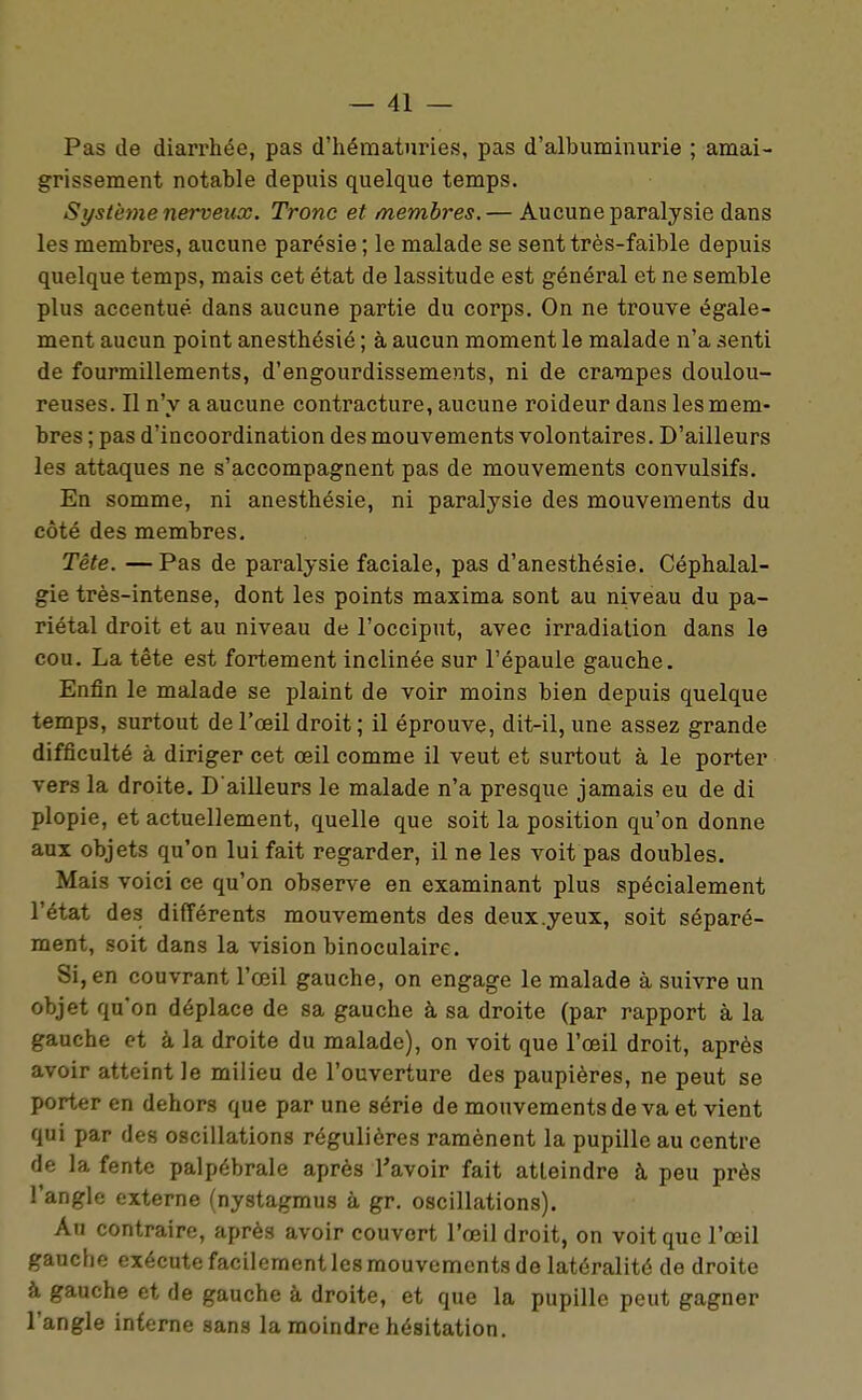 Pas de diarrhée, pas d'hématuries, pas d'albuminurie ; amai- grissement notable depuis quelque temps. Système nerveux. Tronc et membres.— Aucune paralysie dans les membres, aucune parésie ; le malade se sent très-faible depuis quelque temps, mais cet état de lassitude est général et ne semble plus accentué dans aucune partie du corps. On ne trouve égale- ment aucun point anesthésié ; à aucun moment le malade n'a senti de fourmillements, d'engourdissements, ni de crampes doulou- reuses. Il n'y a aucune contracture, aucune roideur dans les mem- bres ; pas d'incoordination des mouvements volontaires. D'ailleurs les attaques ne s'accompagnent pas de mouvements convulsifs. En somme, ni anesthésié, ni paralysie des mouvements du côté des membres. Tête. —Pas de paralysie faciale, pas d'anesthésie. Céphalal- gie très-intense, dont les points maxima sont au niveau du pa- riétal droit et au niveau de l'occiput, avec irradiation dans le cou. La tête est fortement inclinée sur l'épaule gauche. Enfin le malade se plaint de voir moins bien depuis quelque temps, surtout de l'œil droit ; il éprouve, dit-il, une assez grande difficulté à diriger cet œil comme il veut et surtout à le porter vers la droite. D'ailleurs le malade n'a presque jamais eu de di plopie, et actuellement, quelle que soit la position qu'on donne aux objets qu'on lui fait regarder, il ne les voit pas doubles. Mais voici ce qu'on observe en examinant plus spécialement l'état des différents mouvements des deux .yeux, soit séparé- ment, soit dans la vision binoculaire. Si, en couvrant l'œil gauche, on engage le malade à suivre un objet qu'on déplace de sa gauche à sa droite (par rapport à la gauche et à la droite du malade), on voit que l'œil droit, après avoir atteint le milieu de l'ouverture des paupières, ne peut se porter en dehors que par une série de mouvements de va et vient qui par des oscillations régulières ramènent la pupille au centre de la fente palpébrale après l'avoir fait atteindre à peu près l'angle externe (nystagmus à gr. oscillations). An contraire, après avoir couvert l'œil droit, on voit que l'œil gauche exécute facilement les mouvements de latéralité de droite à gauche et de gauche à droite, et que la pupille peut gagner l'angle interne sans la moindre hésitation.