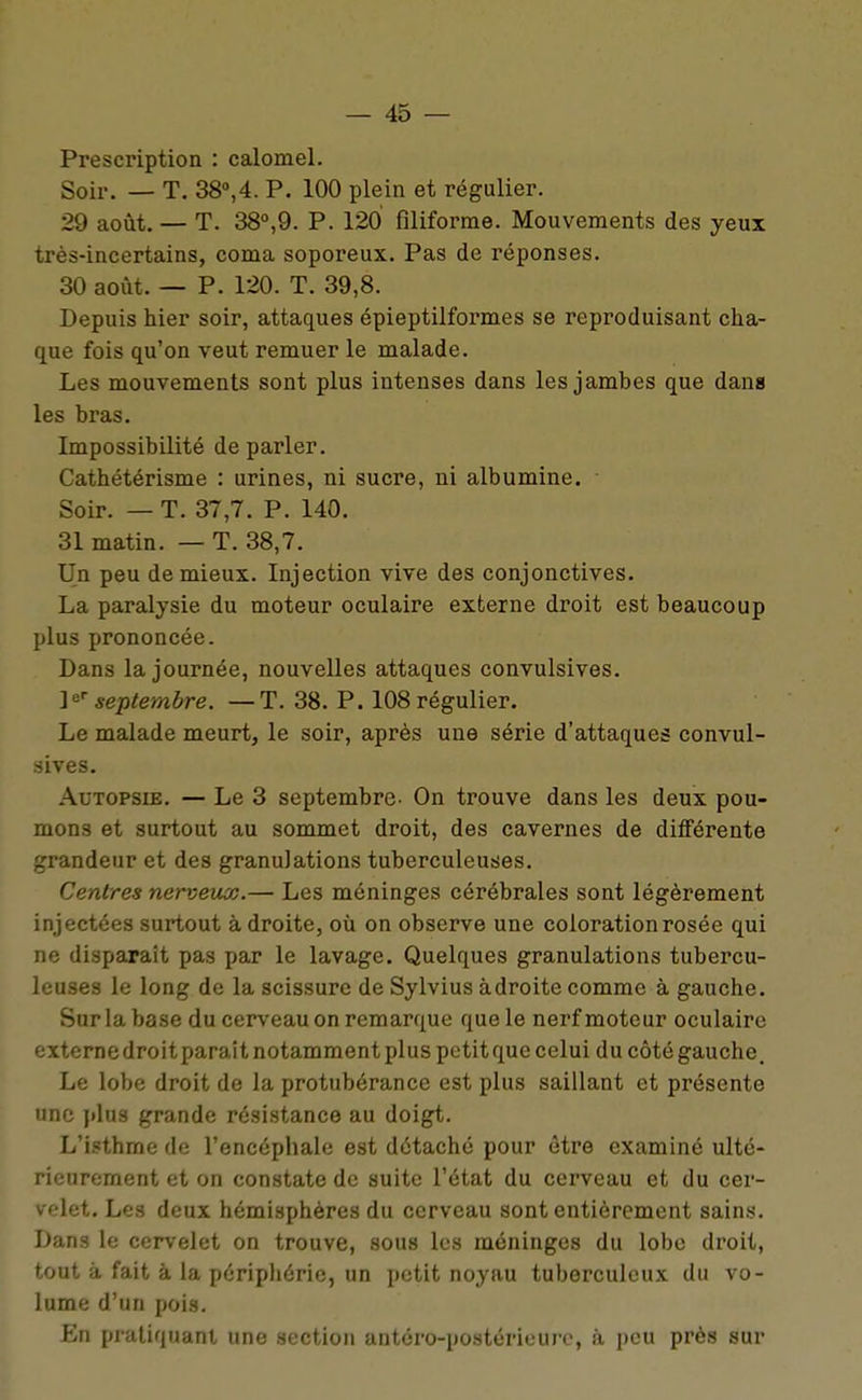 Prescription : calomel. Soir. — T. 38»,4. P. 100 plein et régulier. 29 août. — T. 38°,9. P. 120 filiforme. Mouvements des yeux très-incertains, coma soporeux. Pas de réponses. 30 août. — P. 120. T. 39,8- Depuis hier soir, attaques épieptilformes se reproduisant cha- que fois qu'on veut remuer le malade. Les mouvements sont plus intenses dans les jambes que dans les bras. Impossibilité de parler. Cathétérisme : urines, ni sucre, ni albumine. Soir. — T. 37,7. P. 140. 31 matin. — T. 38,7. Un peu de mieux. Injection vive des conjonctives. La paralysie du moteur oculaire externe droit est beaucoup plus prononcée. Dans la journée, nouvelles attaques convulsives. P* septembre. —T. 38. P. 108 régulier. Le malade meurt, le soir, après une série d'attaques convul- .iives. Autopsie. — Le 3 septembre- On trouve dans les deux pou- mons et surtout au sommet droit, des cavernes de différente grandeur et des granulations tuberculeuses. Centres nerveux.— Les méninges cérébrales sont légèrement injectées surtout à droite, où on observe une coloration rosée qui ne disparaît pas par le lavage. Quelques granulations tubercu- leuses le long de la scissure de Sylvius adroite comme à gauche. Sur la base du cerveau on remarque que le nerf moteur oculaire extcrnedroit paraît notamment plus petit que celui du côté gauche. Le lobe droit de la protubérance est plus saillant et présente nnc plus grande résistance au doigt. L'isthme de l'encéphale est détaché pour être examiné ulté- rieurement et on constate de suite l'état du cerveau et du cer- velet. Les deux hémisphères du cerveau sont entièrement sains. Dans le cervelet on trouve, sous les méninges du lobe droit, tout à fait à la périphérie, un petit noyau tuberculeux du vo- lume d'un pois. En pratiquant une section antéro-postérieurc, à peu près sur