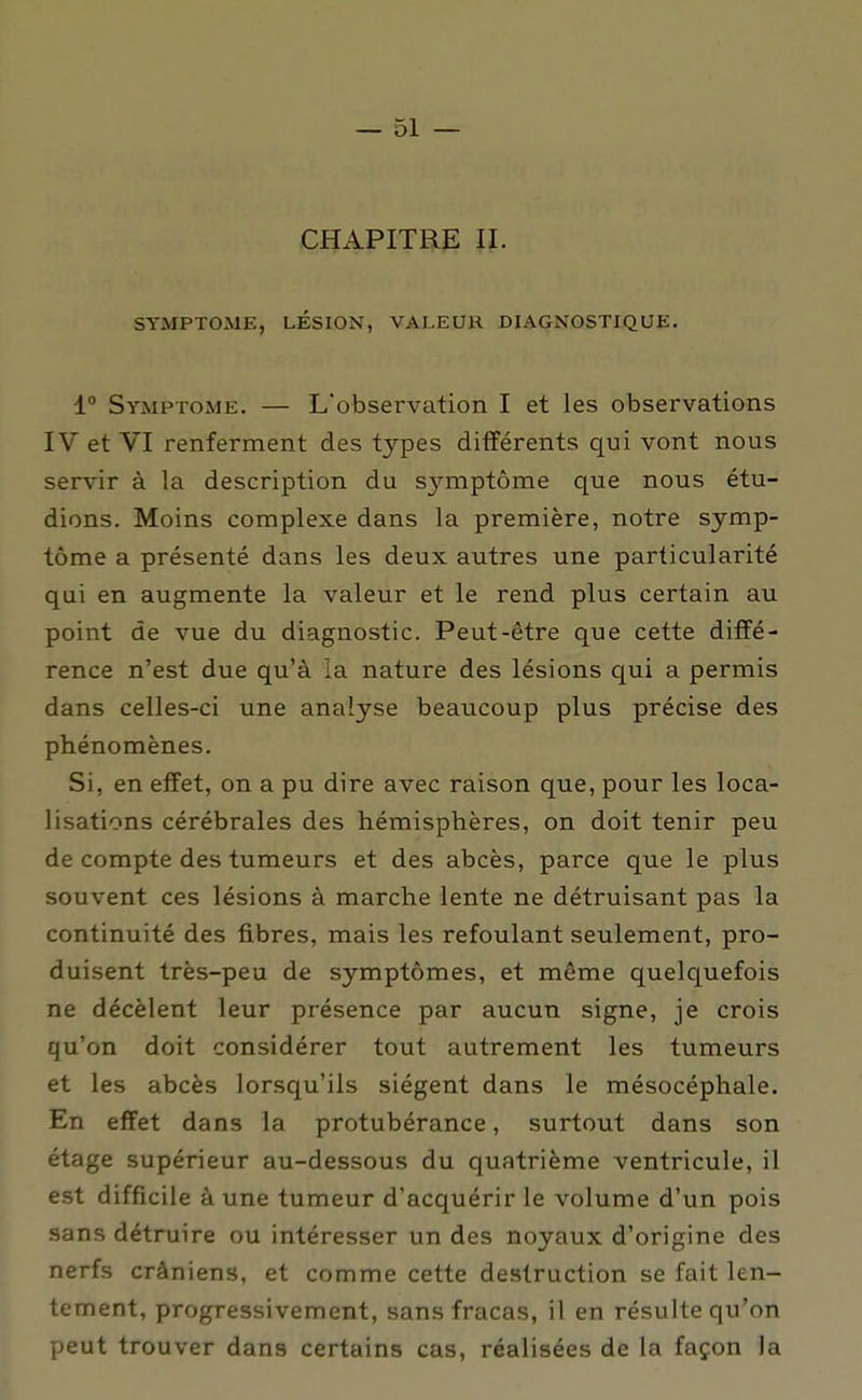 CHAPITRE II. SYMPTOME, LÉSION, VALEUR DIAGNOSTIQUE. 1° Symptôme. — L'observation I et les observations IV et VI renferment des types différents qui vont nous servir à la description du symptôme que nous étu- dions. Moins complexe dans la première, notre symp- tôme a présenté dans les deux autres une particularité qui en augmente la valeur et le rend plus certain au point de vue du diagnostic. Peut-être que cette diffé- rence n'est due qu'à la nature des lésions qui a permis dans celles-ci une analyse beaucoup plus précise des phénomènes. Si, en effet, on a pu dire avec raison que, pour les loca- lisations cérébrales des hémisphères, on doit tenir peu de compte des tumeurs et des abcès, parce que le plus souvent ces lésions à marche lente ne détruisant pas la continuité des fibres, mais les refoulant seulement, pro- duisent très-peu de symptômes, et même quelquefois ne décèlent leur présence par aucun signe, je crois qu'on doit considérer tout autrement les tumeurs et les abcès lorsqu'ils siègent dans le mésocéphale. En effet dans la protubérance, surtout dans son étage supérieur au-dessous du quatrième ventricule, il est difficile à une tumeur d'acquérir le volume d'un pois sans détruire ou intéresser un des noyaux d'origine des nerfs crâniens, et comme cette destruction se fait len- tement, progressivement, sans fracas, il en résulte qu'on peut trouver dans certains cas, réalisées de la façon la