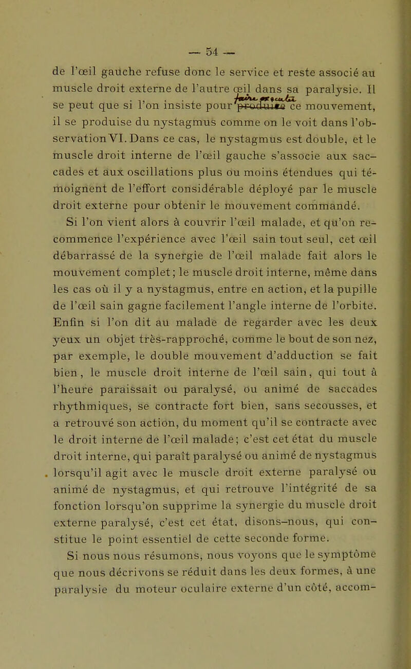 de l'œil gailche refuse donc le service et reste associé au muscle droit externe de l'autre œil dans sa paralysie. Il se peut que si l'on insiste pour^rocfuîccce mouvement, il se produise du nystagmus comme on le voit dans l'ob- servation VI. Dans ce cas, le nystagmus est double, et le muscle droit interne de l'œil gauche s'associe aux sac- cades et aux oscillations plus ou moins étendues qui té- moignent de l'effort considérable déployé par le muscle droit extetne pour obtenir le mouvement commandé. Si l'on vient alors à couvrir l'œil malade, et qu'on re- commence l'expérience avec l'œil sain tout seul, cet œil débarrassé de la synergie de l'œil malade fait alors le mouvement complet; le muscle droit interne, même dans les cas où il y a nystagmus, entre en action, et la pupille de l'œil sain gagne facilement l'angle interne de l'orbite. Enfin si l'on dit au malade de regarder avec les deux yeux un objet très-rapproché, comme le bout de son nez, par exemple, le double mouvement d'adduction se fait bien, le muscle droit interne de l'œil sain, qui tout à l'heure paraissait ou paralysé, ou animé de saccades rhythmiques, se contracte fort bien, sans secousses, et a retrouvé son action, du moment qu'il se contracte avec le droit interne de l'œil malade; c'est cet état du muscle droit interne, qui paraît paralysé ou animé de nystagmus lorsqu'il agit avec le muscle droit externe paralysé ou animé de nystagmus, et qui retrouve l'intégrité de sa fonction lorsqu'on supprime la synergie du muscle droit externe paralysé, c'est cet état, disons-nous, qui con- stitue le point essentiel de cette seconde forme. Si nous nous résumons, nous vo3'-ons que le symptôme que nous décrivons se réduit dans les deux formes, à une paralysie du moteur oculaire externe d'un côté, accom-