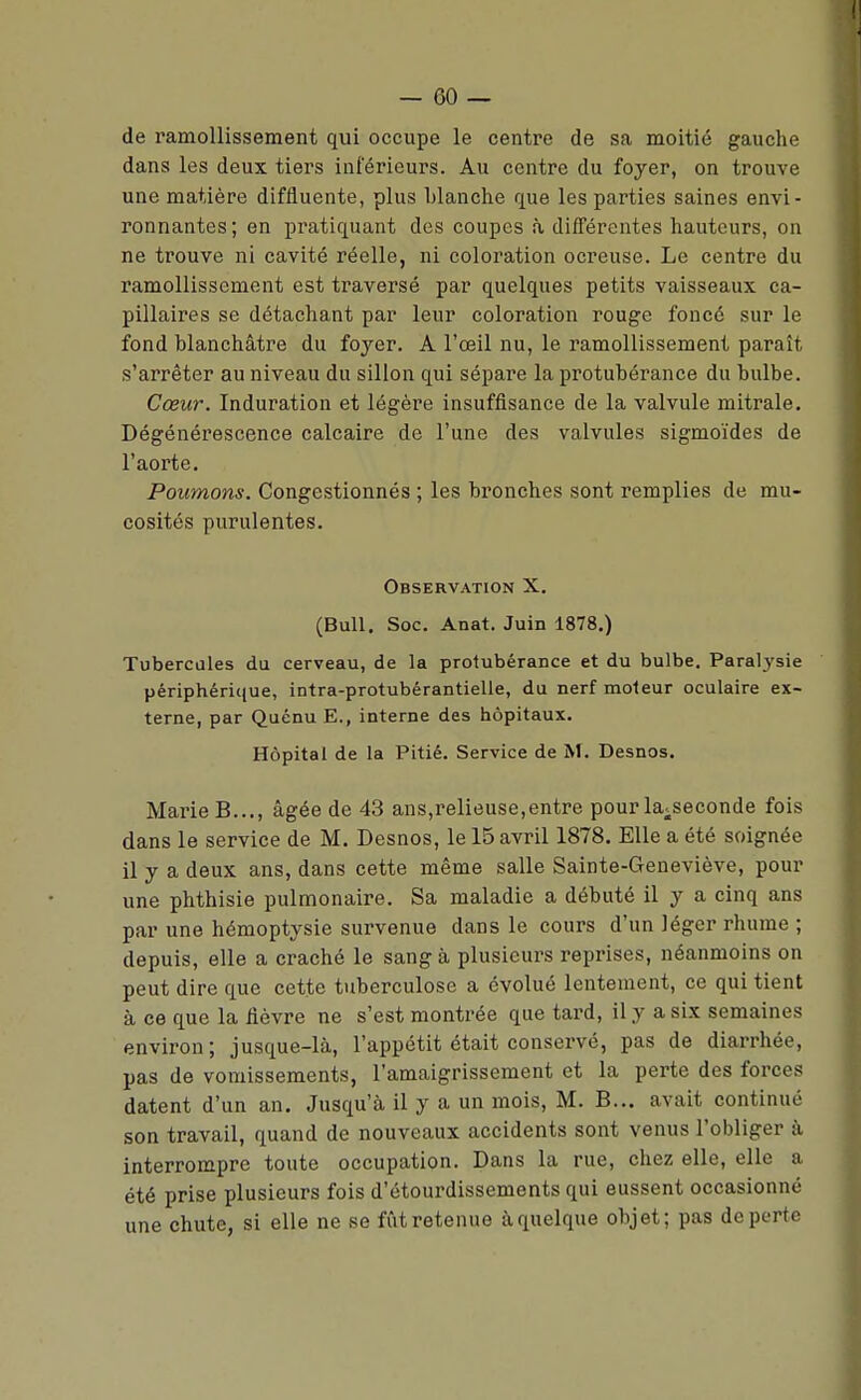 de ramollissement qui occupe le centre de sa moitié gauche dans les deux tiers inférieurs. Au contre du foyer, on trouve une matière difliuente, plus blanche que les parties saines envi- ronnantes; en pratiquant des coupes à différentes hauteurs, on ne trouve ni cavité réelle, ni coloration ocreuse. Le centre du ramollissement est traversé par quelques petits vaisseaux ca- pillaires se détachant par leur coloration rouge foncé sur le fond blanchâtre du foyer. A l'œil nu, le ramollissement paraît s'arrêter au niveau du sillon qui sépare la protubérance du bulbe. Cœur. Induration et légère insuffisance de la valvule mitrale. Dégénérescence calcaire de l'une des valvules sigmoïdes de l'aorte. Poumons. Congestionnés ; les bronches sont remplies de mu- cosités purulentes. Observation X. (Bull. Soc. Anat. Juin 1878.) Tubercules du cerveau, de la protubérance et du bulbe. Paralysie périphérique, intra-protubérantielle, du nerf moteur oculaire ex- terne, par Quénu E., interne des hôpitaux. Hôpital de la Pitié. Service de M. Desnos. Marie B..., âgée de 43 ans,relieuse,entre pour la^seconde fois dans le service de M. Desnos, le 15 avril 1878. Elle a été soignée il y a deux ans, dans cette même salle Sainte-Geneviève, pour une phthisie pulmonaire. Sa maladie a débuté il y a cinq ans par une hémoptysie survenue dans le cours d'un léger rhume ; depuis, elle a craché le sang à plusieurs reprises, néanmoins on peut dire que cette tuberculose a évolué lentement, ce qui tient à ce que la fièvre ne s'est montrée que tard, il y a six semaines environ; jusque-là, l'appétit était conservé, pas de diarrhée, pas de vomissements, l'amaigrissement et la perte des forces datent d'un an. Jusqu'à il y a un mois, M. B... avait continué son travail, quand de nouveaux accidents sont venus l'obliger à interrompre toute occupation. Dans la rue, chez elle, elle a été prise plusieurs fois d'étourdissements qui eussent occasionné une chute, si elle ne se fût retenue à quelque objet; pas de perte