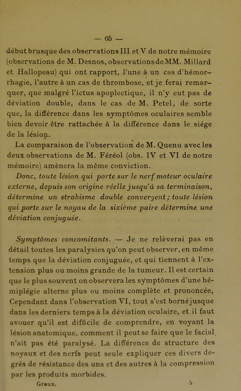 début brusque des observations III et V de notre mémoire (observations de M. Desnos, observationsdeMM. Millar4 et Hallopeau) qui ont rapport, l'une à un cas d'hémor- rhagie, l'autre à un cas de thrombose, et je ferai remar- quer, que malgré l'ictus apoplectique, il n'y eut pas de déviation double, dans le cas de M. Petel, de sorte que, la différence dans les symptômes oculaires semble bien devoir être rattachée à la différence dans le siège de la lésion. La comparaison de l'observation de M. Quenu avec les deux observations de M. Féréol (obs. IV et VI de notre mémoire) amènera la même conviction. Donc, toute lésion qui porte sur le nerf moteur oculaire externe, depuis son origine réelle jusqu'à sa terminaison, détermine un strabisme double convergent ; toute lésion qui porte sur le noyau de la sixième paire détermine une déviation conjuguée. Symptômes concomitants. — Je ne relèverai pas en détail toutes les paralysies qu'on peut observer, en même temps que la déviation conjuguée, et qui tiennent à l'ex- tension plus ou moins grande de la tumeur. Il est certain que le plus souvent on observera les symptômes d'une hé- miplégie alterne plus ou moins complète et prononcée, Cependant dans l'observation VI, tout s'est bornéjusque dans les derniers temps à la déviation oculaire, et il faut avouer qu'il est difficile de comprendre, en voyant la lésion anatomique, comment il peut se faire que le facial, n'ait pas été paralysé. La différence de structure des noyaux et des nerfs peut seule expliquer ces divers de- grés de résistance des uns et des autres à la compression par les produits morbides. Graux. ^