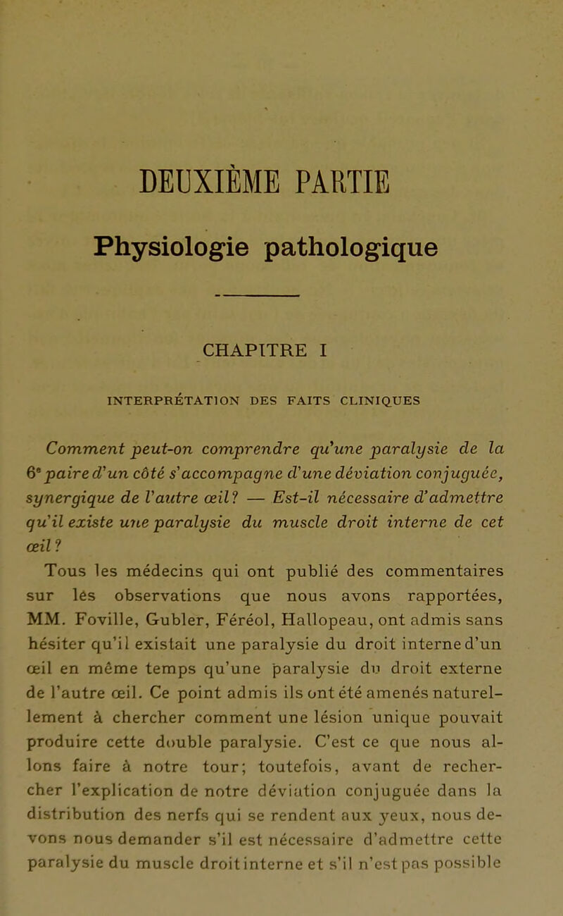 DEUXIÈME PARTIE Physiologie pathologique CHAPITRE I INTERPRÉTATION DES FAITS CLINIQUES Comment peut-on comprendre qu'une paralysie de la paire d'un côté s'accompagne d'une déviation conjuguée, synergique de Vautre œil'! — Est-il nécessaire d'admettre qu'il existe une paralysie du muscle droit interne de cet œil ? Tous les médecins qui ont publié des commentaires sur lès observations que nous avons rapportées, MM. Foville, Gubler, Féréol, Hallopeau, ont admis sans hésiter qu'il existait une paralysie du droit interne d'un œil en même temps qu'une paralysie du droit externe de l'autre œil. Ce point admis ils ont été amenés naturel- lement à chercher comment une lésion unique pouvait produire cette double paralysie. C'est ce c[ue nous al- lons faire à notre tour; toutefois, avant de recher- cher l'explication de notre déviation conjuguée dans la distribution des nerfs qui se rendent aux yeux, nous de- vons nous demander s'il est nécessaire d'admettre cette paralysie du muscle droit interne et s'il n'est pas possible