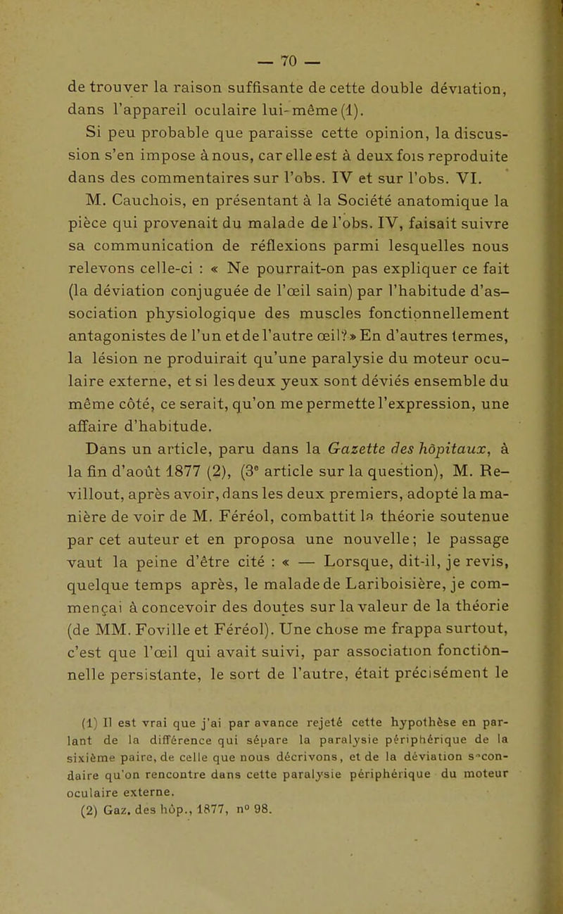 de trouver la raison suffisante de cette double déviation, dans l'appareil oculaire lui-même (1). Si peu probable que paraisse cette opinion, la discus- sion s'en impose à nous, car elle est à deux fois reproduite dans des commentaires sur l'obs. IV et sur l'obs. VI. M. Cauchois, en présentant à la Société anatomique la pièce qui provenait du malade de l'obs. IV, faisait suivre sa communication de réflexions parmi lesquelles nous relevons celle-ci : « Ne pourrait-on pas expliquer ce fait (la déviation conjuguée de l'œil sain) par l'habitude d'as- sociation physiologique des muscles fonctipnnellement antagonistes de l'un et de l'autre œil? » En d'autres termes, la lésion ne produirait qu'une paralysie du moteur ocu- laire externe, et si les deux yeux sont déviés ensemble du même côté, ce serait, qu'on me permette l'expression, une affaire d'habitude. Dans un article, paru dans la Gazette des hôpitaux, à la fin d'août 1877 (2), (3° article sur la question), M. Re- villout, après avoir, dans les deux premiers, adopté la ma- nière de voir de M. Féréol, combattit la théorie soutenue par cet auteur et en proposa une nouvelle; le passage vaut la peine d'être cité : « — Lorsque, dit-il, je revis, quelque temps après, le malade de Lariboisière, je com- mençai à concevoir des doutes sur la valeur de la théorie (de MM. Foville et Féréol). Une chose me frappa surtout, c'est que l'œil qui avait suivi, par association fonctiôn- nelle persistante, le sort de l'autre, était précisément le (1) Il est vrai que j'ai par avance rejeté cette hypothèse en par- lant de la différence qui sépare la paralysie périphérique de la sixième paire, de celle que nous décrivons, et de la déviation secon- daire qu'on rencontre dans cette paralysie périphérique du moteur oculaire externe. (2) Gaz. des hop., 1877, n^ 98.