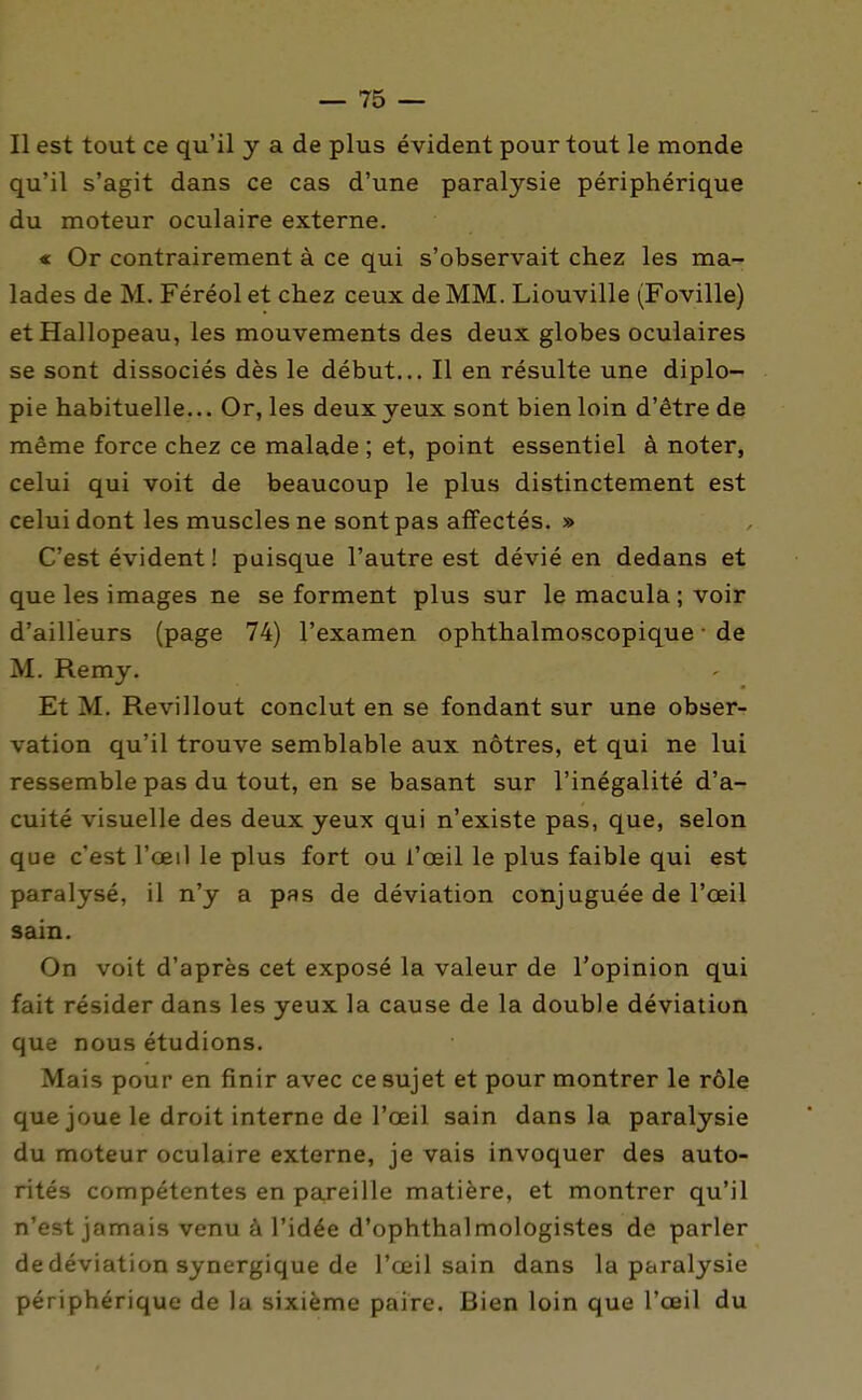 Il est tout ce qu'il y a de plus évident pour tout le monde qu'il s'agit dans ce cas d'une paralysie périphérique du moteur oculaire externe. « Or contrairement à ce qui s'observait chez les ma- lades de M. Féréol et chez ceux de MM. Liouville (Foville) et Hallopeau, les mouvements des deux globes oculaires se sont dissociés dès le début... Il en résulte une diplo- pie habituelle... Or, les deux yeux sont bien loin d'être de même force chez ce malade ; et, point essentiel à noter, celui qui voit de beaucoup le plus distinctement est celui dont les muscles ne sont pas affectés. » C'est évident ! puisque l'autre est dévié en dedans et que les images ne se forment plus sur le macula; voir d'ailleurs (page 74) l'examen ophthalmoscopique • de M. Remy. Et M. Revillout conclut en se fondant sur une obser- vation qu'il trouve semblable aux nôtres, et qui ne lui ressemble pas du tout, en se basant sur l'inégalité d'a- cuité visuelle des deux yeux qui n'existe pas, que, selon que c'est l'œil le plus fort ou l'oeil le plus faible qui est paralysé, il n'y a pas de déviation conjuguée de l'oeil sain. On voit d'après cet exposé la valeur de l'opinion qui fait résider dans les yeux la cause de la double déviation que nous étudions. Mais pour en finir avec ce sujet et pour montrer le rôle que joue le droit interne de l'oeil sain dans la paralysie du moteur oculaire externe, je vais invoquer des auto- rités compétentes en pareille matière, et montrer qu'il n'est jamais venu à l'idée d'ophthalmologistes de parler de déviation synergique de l'œil sain dans la paralysie périphérique de la sixième paire. Bien loin que l'œil du