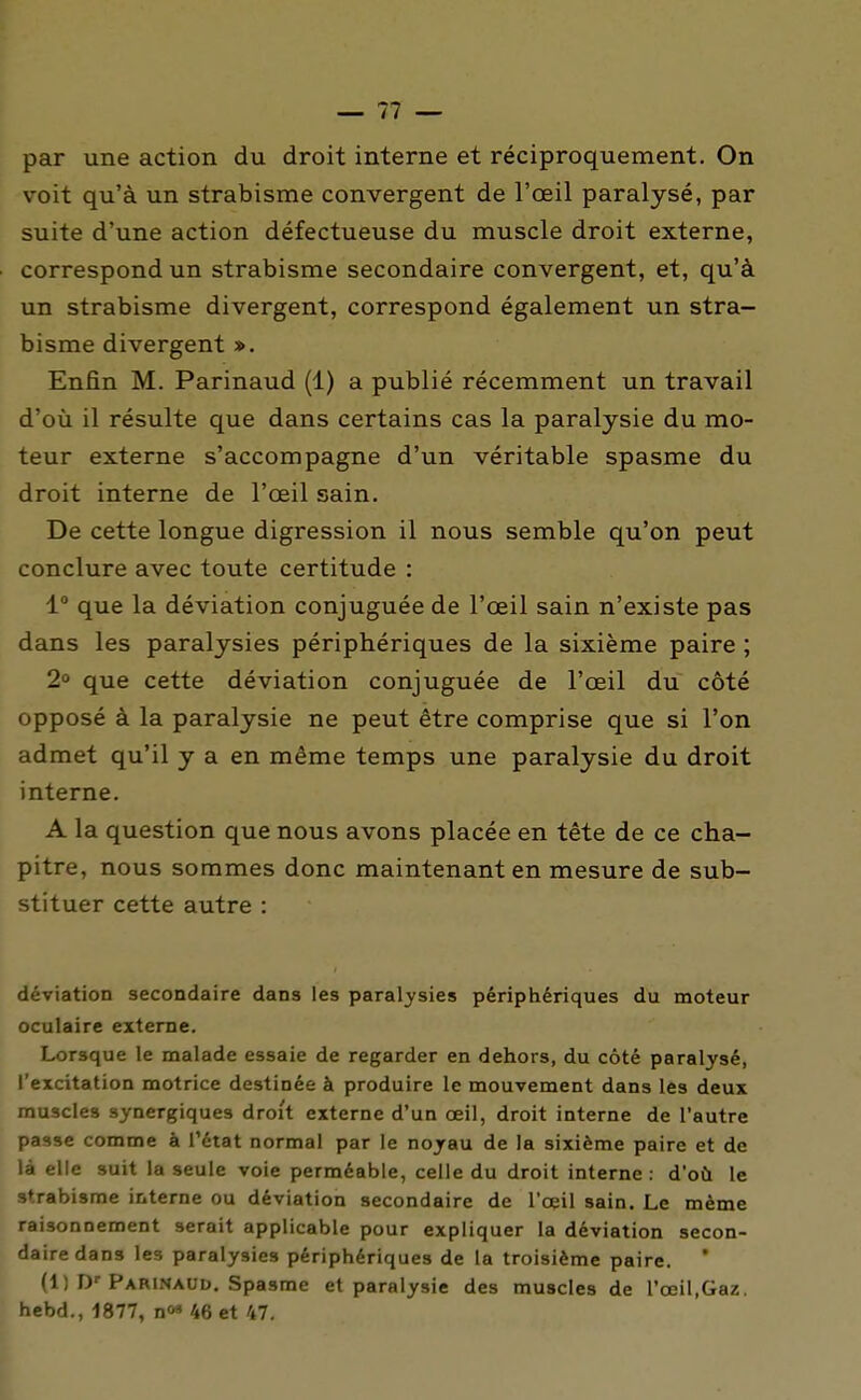 par une action du droit interne et réciproquement. On voit qu'à un strabisme convergent de l'oeil paralysé, par suite d'une action défectueuse du muscle droit externe, correspond un strabisme secondaire convergent, et, qu'à un strabisme divergent, correspond également un stra- bisme divergent ». Enfin M. Parinaud (1) a publié récemment un travail d'où il résulte que dans certains cas la paralysie du mo- teur externe s'accompagne d'un véritable spasme du droit interne de l'oeil sain. De cette longue digression il nous semble qu'on peut conclure avec toute certitude : 1° que la déviation conjuguée de l'œil sain n'existe pas dans les paralysies périphériques de la sixième paire ; 2° que cette déviation conjuguée de l'œil du côté opposé à la paralysie ne peut être comprise que si l'on admet qu'il y a en même temps une paralysie du droit interne, A la question que nous avons placée en tête de ce cha- pitre, nous sommes donc maintenant en mesure de sub- stituer cette autre : déviation secondaire dans les paralysies périphériques du moteur oculaire externe. Lorsque le malade essaie de regarder en dehors, du côté paralysé, l'excitation motrice destinée à produire le mouvement dans les deux muscles synergiques droit externe d'un œil, droit interne de l'autre passe comme à l'état normal par le noyau de la sixième paire et de là elle suit la seule voie perméable, celle du droit interne : d'où le strabisme interne ou déviation secondaire de l'œil sain. Le même raisonnement serait applicable pour expliquer la déviation secon- daire dans les paralysies périphériques de la troisième paire. * (1) D--Parinaud. Spasme et paralysie des muscles de l'œil,Gaz. hebd., 1877, no» 46 et 47.