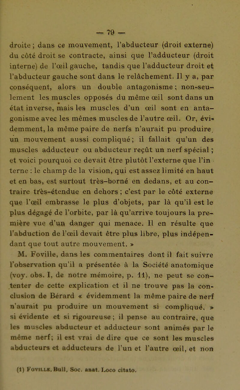 droite ; dans ce mouvement, l'abducteur (droil externe) du côté droit se contracte, ainsi que l'adducteur (droit interne) de l'œil gauche, tandis que l'adducteur droit et l'abducteur gauche sont dans le relâchement. Il y a, par conséquent, alors un double antagonisme : non-seu^ lement les muscles opposés du même œil sont dans un état inverse, mais les muscles d'un œil sont en anta- gonisme avec les mêmes muscles de l'autre œil. Or, év'i-* demment, la même paire de nerfs n'aurait pu produire, un mouvement aussi compliqué ; il fallait qu'un des muscles adducteur ou abducteur reçût un nerf spécial ; et voici pourquoi ce devait être plutôt l'externe que l'in terne : le champ de la vision, qui est assez limité en haut et en bas, est surtout très-borné en dedans, et au con- traire très-étendue en dehors ; c'est par le côté externe que l'œil embrasse le plus d'objets, par là qu'il est le plus dégagé de l'orbite, par là qu'arrive toujours la pre- mière vue d'un danger qui menace. Il en résulte que l'abduction de l'œil devait être plus libre, plus indépen- dant que tout autre mouvement. » M. Foville, dans les commentaires dont il fait suivre l'observation qu'il a présentée à la Société anatomique (voy. obs. I, de notre mémoire, p. 11), ne peut se con- tenter de cette explication et il ne trouve pas la con- clusion de Bérard « évidemment la même paire de nerf n'aurait pu produire un mouvement si compliqué, » si évidente et si rigoureuse ; il pense au contraire, que les muscles abducteur et adducteur sont animés par le même nerf; il est vrai de dire que ce sont les muscles abducteurs et adducteurs de l'un et l'autre œil, et non (1) Foville. Bull, Soc. anat. Loco citato.