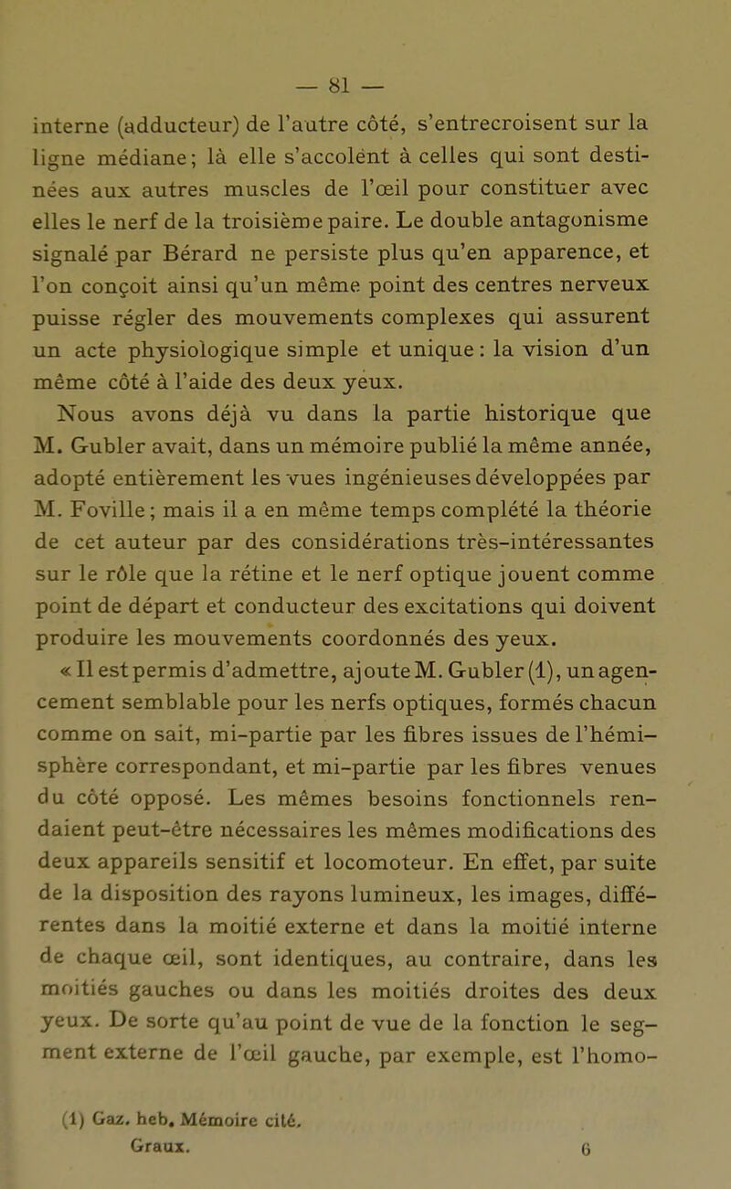 interne (adducteur) de l'autre côté, s'entrecroisent sur la ligne médiane; là elle s'accolent à celles qui sont desti- nées aux autres muscles de l'œil pour constituer avec elles le nerf de la troisième paire. Le double antagonisme signalé par Bérard ne persiste plus qu'en apparence, et l'on conçoit ainsi qu'un même point des centres nerveux puisse régler des mouvements complexes qui assurent un acte physiologique simple et unique: la vision d'un même côté à l'aide des deux yeux. Nous avons déjà vu dans la partie historique que M. Gubler avait, dans un mémoire publié la même année, adopté entièrement les vues ingénieuses développées par M. Foville; mais il a en même temps complété la théorie de cet auteur par des considérations très-intéressantes sur le rôle que la rétine et le nerf optique jouent comme point de départ et conducteur des excitations qui doivent produire les mouvements coordonnés des yeux. « Il estpermis d'admettre, ajoute M. Gubler (1), un agen- cement semblable pour les nerfs optiques, formés chacun comme on sait, mi-partie par les fibres issues de l'hémi- sphère correspondant, et mi-partie par les fibres venues du côté opposé. Les mêmes besoins fonctionnels ren- daient peut-être nécessaires les mêmes modifications des deux appareils sensitif et locomoteur. En effet, par suite de la disposition des rayons lumineux, les images, diffé- rentes dans la moitié externe et dans la moitié interne de chaque œil, sont identiques, au contraire, dans les moitiés gauches ou dans les moitiés droites des deux yeux. De sorte qu'au point de vue de la fonction le seg- ment externe de l'œil gauche, par exemple, est l'homo- (1) Gaz. hcb. Mémoire cité. Graux. 6