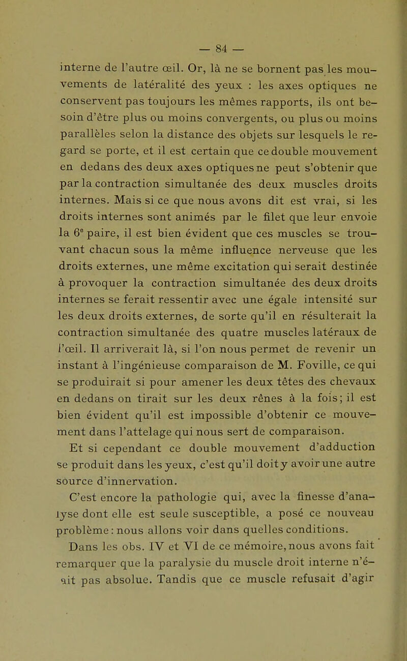 interne de l'autre œil. Or, là ne se bornent pas les mou- vements de latéralité des yeux : les axes optiques ne conservent pas toujours les mêmes rapports, ils ont be- soin d'être plus ou moins convergents, ou plus ou moins parallèles selon la distance des objets sur lesquels le re- gard se porte, et il est certain que ce double mouvement en dedans des deux axes optiques ne peut s'obtenir que par la contraction simultanée des deux muscles droits internes. Mais si ce que nous avons dit est vrai, si les droits internes sont animés par le filet que leur envoie la 6° paire, il est bien évident que ces muscles se trou- vant chacun sous la même influence nerveuse que les droits externes, une même excitation qui serait destinée à provoquer la contraction simultanée des deux droits internes se ferait ressentir avec une égale intensité sur les deux droits externes, de sorte qu'il en résulterait la contraction simultanée des quatre muscles latéraux de l'œil. Il arriverait là, si l'on nous permet de revenir un instant à l'ingénieuse comparaison de M. Foville, ce qui se produirait si pour amener les deux têtes des chevaux en dedans on tirait sur les deux rênes à la fois ; il est bien évident qu'il est impossible d'obtenir ce mouve- ment dans l'attelage qui nous sert de comparaison. Et si cependant ce double mouvement d'adduction se produit dans les yeux, c'est qu'il doity avoirune autre source d'innervation. C'est encore la pathologie qui, avec la finesse d'ana- lyse dont elle est seule susceptible, a posé ce nouveau problème : nous allons voir dans quelles conditions. Dans les obs. IV et VI de ce mémoire, nous avons fait remarquer que la paralysie du muscle droit interne n'é- ait pas absolue. Tandis que ce muscle refusait d'agir