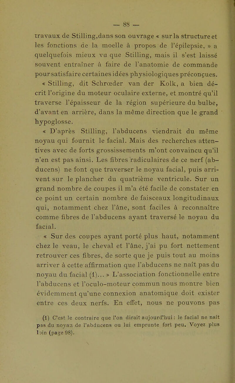 travaux de Stilling,dans son ouvrage « sur la structure et les fonctions de la moelle à propos de l'épilepsie, » a quelquefois mieux vu que Stilling, mais il s'est laissé souvent entraîner à faire de l'anatomie de commande po ur satisfaire certaines idées physiologiques préconçues. « Stilling, dit Schrœder van der Kolk, a bien dé- crit l'origine du moteur oculaire externe, et montré qu'il traverse l'épaisseur de la région supérieure du bulbe, d'avant en arrière, dans la même direction que le grand hypoglosse. « D'après Stilling, l'abducens viendrait du même noyau qui fournit le facial. Mais des recherches atten- tives avec de forts grossissements m'ont convaincu qu'il n'en est pas ainsi. Les fibres radiculaires de ce nerf (ab- ducens) ne font que traverser le noyau facial, puis arri- vent sur le plancher du quatrième ventricule. Sur un grand nombre de coupes il m'a été facile de constater en ce point un certain nombre de faisceaux longitudinaux qui, notamment chez l'âne, sont faciles à reconnaître comme fibres de l'abducens ayant traversé le noyau du facial. « Sur des coupes ayant porté plus haut, notamment chez le veau, le cheval et l'âne, j'ai pu fort nettement retrouver ces fibres, de sorte que je puis tout au moins arriver à cette affirmation que l'abducens ne naît pas du noyau du facial (1)... » L'association fonctionnelle entre l'abducens et l'oculo-moteur commun nous montre bien évidemment qu'une connexion anatomique doit exister entre ces deux nerfs. En effet, nous ne pouvons pas (1) C'est le contraire que l'on dirait aujourd'hui : le facial ne naît pas du noyaa de l'abducens ou lui emprunte fort peu. Voyez plus l'jin (page 98). \