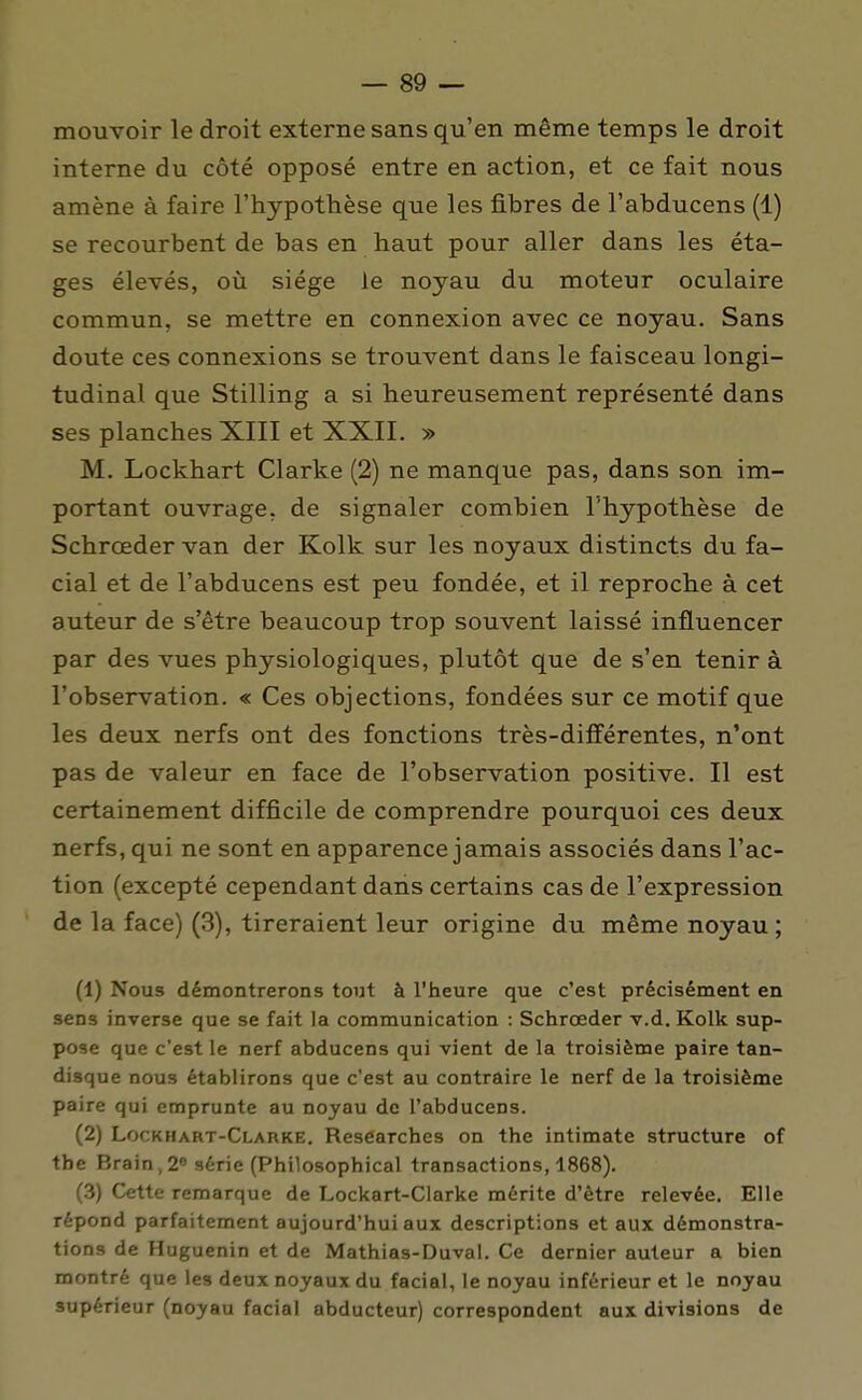 mouvoir le droit externe sans qu'en même temps le droit interne du côté opposé entre en action, et ce fait nous amène à faire l'hypothèse que les fibres de l'abducens (1) se recourbent de bas en haut pour aller dans les éta- ges élevés, où siège le noyau du moteur oculaire commun, se mettre en connexion avec ce noyau. Sans doute ces connexions se trouvent dans le faisceau longi- tudinal que Stilling a si heureusement représenté dans ses planches XIII et XXII. » M. Lockhart Clarke (2) ne manque pas, dans son im- portant ouvrage, de signaler combien l'hypothèse de Schrœder van der Kolk sur les noyaux distincts du fa- cial et de l'abducens est peu fondée, et il reproche à cet auteur de s'être beaucoup trop souvent laissé influencer par des vues physiologiques, plutôt que de s'en tenir à robsei*vation. « Ces objections, fondées sur ce motif que les deux nerfs ont des fonctions très-dilïérentes, n'ont pas de valeur en face de l'observation positive. Il est certainement difficile de comprendre pourquoi ces deux nerfs, qui ne sont en apparence jamais associés dans l'ac- tion (excepté cependant dans certains cas de l'expression de la face) (3), tireraient leur origine du même noyau ; (1) Nous démontrerons tout à l'heure que c'est précisément en sens inverse que se fait la communication : Schrœder v.d. Kolk sup- pose que c'est le nerf abducens qui vient de la troisième paire tan- disque nous établirons que c'est au contraire le nerf de la troisième paire qui emprunte au noyau de l'abducens. (2) Lockhart-Clarke. Researches on the intimate structure of tbe Brain,2« série (Philosophical transactions, 1868), (3) Cette remarque de Lockart-Clarke mérite d'être relevée. Elle répond parfaitement aujourd'hui aux descriptions et aux démonstra- tions de Huguenin et de Mathias-Duval. Ce dernier auteur a bien montré que les deux noyaux du facial, le noyau inférieur et le noyau supérieur (noyau facial abducteur) correspondent aux divisions de