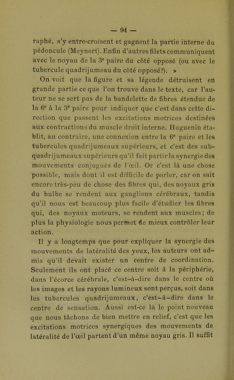 raphé, s'y entre-croisent et gagnent la partie interne du pédoncule (Meynert). Enfin d'autres filets communiquent avec le noyau de la 3^ paire du côté opposé (ou avec le tubercule quadrijumeau du côté opposé'?). » On voit que la figure et sa légende détruisent en grande partie ce que l'on trouve dans le texte, car l'au- teur ne se sert pas de la bandelette de fibres étendue de la 6^ à la 3^ paire pour indiquer que c'est dans cette di- rection que passent les excitations motrices destinées aux contractions du muscle droit interne. Huguenin éta- blit, au contraire, une connexion entre la 6® paire et les tubercules quadrijumeaux supérieurs, et c'est des sub- quadrijumeaux supérieurs qu'il fait partir la synergie des mouvements conjugués de l'œil. Or c'est là une chose possible, mais dont il est difficile de parler, car on sait encore très-peu de chose des fibres qui, des noyaux gris du bulbe se rendent aux ganglions cérébraux, tandis qu'il nous est beaucoup plus facile d'étudier les fibres qui, des noyaux moteurs, se rendent aux muscles; de plus la physiologie nous permet de mieux contrôler leur action. Il y a longtemps que pour expliquer la synergie des mouvements de latéralité des yeux, les auteurs ont ad- mis qu'il devait exister un centre de coordination. Seulement ils ont placé ce centre soit à la périphérie, dans l'écorce cérébrale, c'est-à-dire dans le centre où les images et les rayons lumineux sont perçus, soit dans les tubercules quadrijumeaux, c'est-à-dire dans le centre de sensation. Aussi est-ce là le point nouveau que nous tâchons de bien mettre en relief, c'est que les excitations motrices synergiques des mouvements de latéralité de l'œil partent d'un même noyau gris. Il suffit