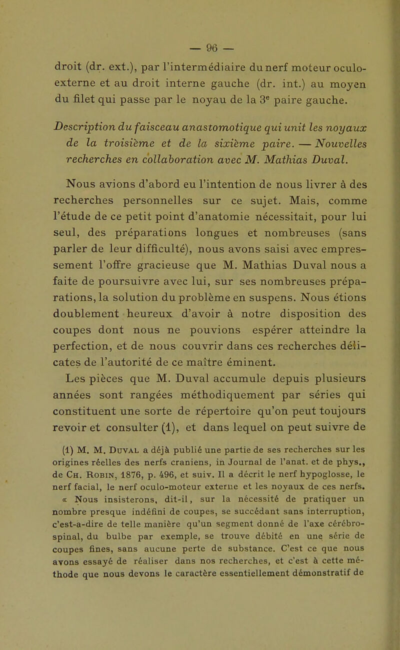 droit (dr. ext.), par l'intermédiaire du nerf moteur oculo- externe et au droit interne gauche (dr. int.) au moyen du filet qui passe par le noyau de la 3* paire gauche. Description du faisceau anastomotique qui unit les noyaux de la troisième et de la sixième paire.—Nouvelles recherches en collaboration avec M. Mathias Duval. Nous avions d'abord eu l'intention de nous livrer à des recherches personnelles sur ce sujet. Mais, comme l'étude de ce petit point d'anatomie nécessitait, pour lui seul, des préparations longues et nombreuses (sans parler de leur difficulté), nous avons saisi avec empres- sement l'offre gracieuse que M. Mathias Duval nous a faite de poursuivre avec lui, sur ses nombreuses prépa- rations, la solution du problème en suspens. Nous étions doublement heureux d'avoir à notre disposition des coupes dont nous ne pouvions espérer atteindre la perfection, et de nous couvrir dans ces recherches déli- cates de l'autorité de ce maître éminent. Les pièces que M. Duval accumule depuis plusieurs années sont rangées méthodiquement par séries qui constituent une sorte de répertoire qu'on peut toujours revoir et consulter (1), et dans lequel on peut suivre de (1) M. M. Duval a déjà publié une partie de ses recherches sur les origines réelles des nerfs crâniens, in Journal de l'anat. et de phys., de Ch. Robin, 1876, p. 496, et suiv. Il a décrit le nerf hypoglosse, le nerf facial, le nerf oculo-moteur externe et les noyaux de ces nerfs. <t Nous insisterons, dit-il, sur la nécessité de pratiquer un nombre presque indéfini de coupes, se succédant sans interruption, c'est-a-dire de telle manière qu'un segment donné de l'axe cérébro- spinal, du bulbe par exemple, se trouve débité en une série de coupes fines, sans aucune perte de substance. C'est ce que nous avons essayé de réaliser dans nos recherches, et c'est à cette mé- thode que nous devons le caractère essentiellement démonstratif de