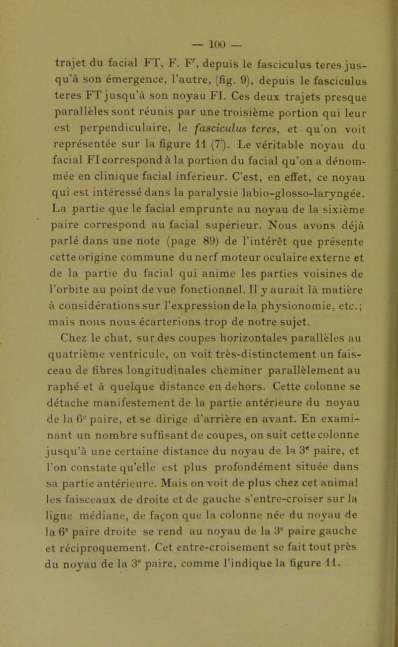 trajet du facial FT, F. F', depuis le fasciculus teres jus- qu'à son émergence, l'autre, (fig. 9), depuis le fasciculus teres FT jusqu'à son noyau FI. Ces deux trajets presque parallèles sont réunis par une troisième portion qui leur est perpendiculaire, le fasciculus teres, et qu'on voit représentée sur la figure 11 (7'). Le véritable noyau du facial FI correspond à la portion du facial qu'on a dénom- mée en clinique facial inférieur. C'est, en effet, ce noyau qui est intéressé dans la paralysie labio-glosso-laryngée. La partie que le facial emprunte au noyau de la sixième paire correspond au facial supérieur. Nous avons déjà parlé dans une note (page 89) de l'intérêt que présente cette origine commune du nerf moteur oculaire externe et de la partie du facial qui anime les parties voisines de l'orbite au point de vue fonctionnel. Il y aurait là matière à considérations sur l'expression de la physionomie, etc.; mais nous nous écarterions trop de notre sujet. Chez le chat, sur des coupes horizontales parallèles au quatrième ventricule, on voit très-distinctement un fais- ceau de fibres longitudinales cheminer parallèlement au raphé et à quelque distance en dehors. Cette colonne se détache manifestement de la partie antérieure du noyau de la 6° paire, et se dirige d'arrière en avant. En exami- nant un nombre suffisant de coupes, on suit cette colonne jusqu'à une certaine distance du noyau de la 3' paire, et l'on constate cp'elle est plus profondément située dans sa partie antérieure. Mais on voit de plus chez cet anima! les faisceaux de droite et de gauche s'entre-croiser sur la ligne médiane, de façon que la colonne née du noyau de la 6° paire droite se rend au noyau de la 3 paire gauche et réciproquement. Cet entre-croisement se fait tout près du noyau de la 3° paire, comme l'indique la figure 11.