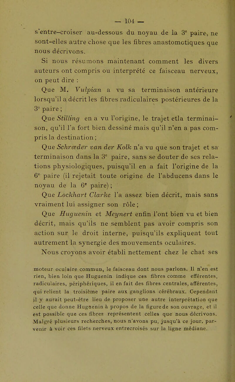 s'entre-croiser au-dessous du noyau de la 3° paire, ne sont-elles autre chose que les fibres anastomotiques que nous décrivons. Si nous résumons maintenant comment les divers auteurs ont compris ou interprété ce faisceau nerveux, on peut dire : Que M. Vulpian a vu sa terminaison antérieure lorsqu'il a décrit les fibres radiculaires postérieures de la 3 paire ; Que Stillincj en a vu l'origine, le trajet etla terminai- son, qu'il l'a fort bien dessiné mais qu'il n'en a pas com- pris la destination; Que Schrœder van der Kolk n'a vu que son trajet et sa terminaison dans la 3° paire, sans se douter de ses rela- tions physiologiques, puisqu'il en a fait l'origine de la 6° paire (il rejetait toute origine de l'abducens dans le noyau de la 6* paire) ; Que Lockhart Clarke l'a assez bien décrit, mais sans vraiment lui assigner son rôle ; Que Huguenin et Meynert enfin l'ont bien vu et bien décrit, mais qu'ils ne semblent pas avoir compris son action sur le droit interne, puisqu'ils expliquent tout autrement la synergie des mouvements oculaires. Nous croyons avoir établi nettement chez le chat ses moteur oculaire commun, le faisceau dont nous parlons. Il n'en est rien, bien loin que Huguenin indique ces fibres comme efiférentes, radiculaires, périphériques, il en fait des fibres centrales, afférentes, qui relient la troisième paire aux ganglions cérébraux. Cependant il y aurait peut-être lieu de proposer une autre interprétation que celle que donne Huguenin à propos de la figure de sou ouvrage, et il est possible que ces fibres représentent celles que nous décrivons. Malgré plusieurs recherches, nous n'avons pu, jusqu'à ce jour, par- venir à voir ces filets nerveux entrecroisés sur la ligne médiane.