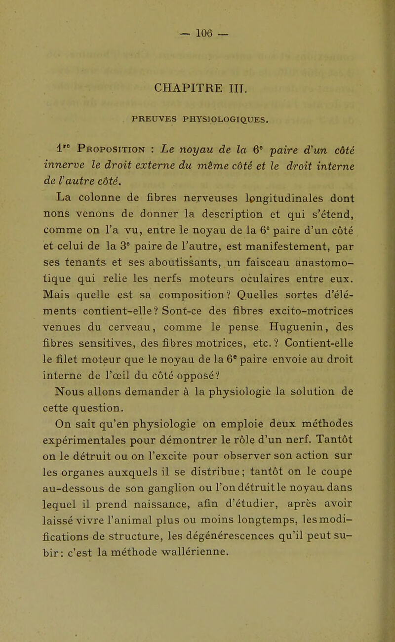 CHAPITRE m. PREUVES PHYSIOLOGIQUES. 1 Proposition : Le noyau de la 6° paire d'un côté innerve le droit externe du même côté et le droit interne de Vautre côté. La colonne de fibres nerveuses Ipngitudinales dont nons venons de donner la description et qui s'étend, comme on l'a vu, entre le noyau de la 6° paire d'un côté et celui de la 3° paire de l'autre, est manifestement, par ses tenants et ses aboutissants, un faisceau anastomo- tique qui relie les nerfs moteurs oculaires entre eux. Mais quelle est sa composition? Quelles sortes d'élé- ments contient-elle? Sont-ce des fibres excito-motrices venues du cerveau, comme le pense Huguenin, des fibres sensitives, des fibres motrices, etc.? Contient-elle le filet moteur que le noyau de la 6' paire envoie au droit interne de l'œil du côté opposé? Nous allons demander à la physiologie la solution de cette question. On sait qu'en physiologie on emploie deux méthodes expérimentales pour démontrer le rôle d'un nerf. Tantôt on le détruit ou on l'excite pour observer son action sur les organes auxquels il se distribue; tantôt on le coupe au-dessous de son ganglion ou l'on détruit le noyaadans lequel il prend naissance, afin d'étudier, après avoir laissé vivre l'animal plus ou moins longtemps, les modi- fications de structure, les dégénérescences qu'il peut su- bir: c'est la méthode wallérienne.