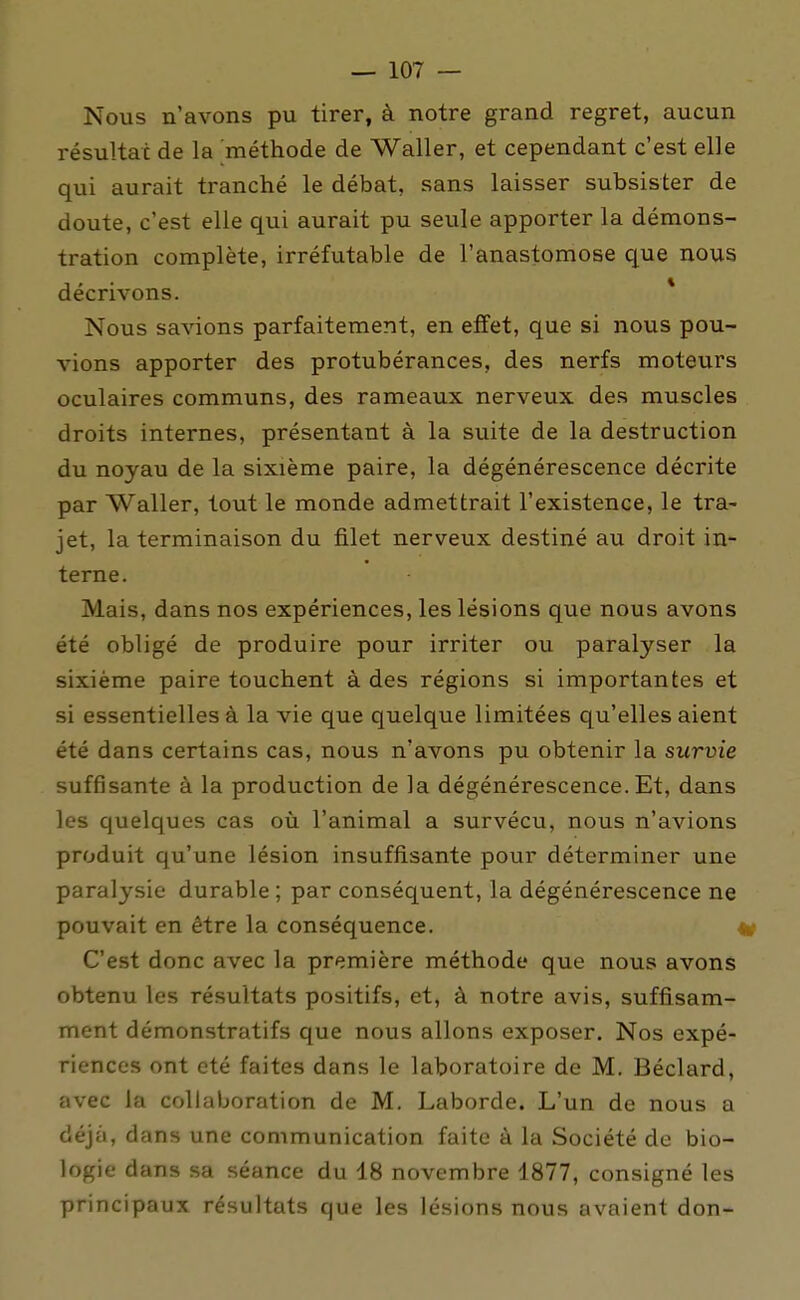 Nous n'avons pu tirer, à notre grand regret, aucun résultat de la méthode de Waller, et cependant c'est elle qui aurait tranché le débat, sans laisser subsister de doute, c'est elle qui aurait pu seule apporter la démons- tration complète, irréfutable de l'anastomose que nous décrivons. * Nous savions parfaitement, en effet, que si nous pou- vions apporter des protubérances, des nerfs moteurs oculaires communs, des rameaux nerveux des muscles droits internes, présentant à la suite de la destruction du noyau de la sixième paire, la dégénérescence décrite par Waller, tout le monde admettrait l'existence, le tra- jet, la terminaison du filet nerveux destiné au droit in- terne. Mais, dans nos expériences, les lésions que nous avons été obligé de produire pour irriter ou paralyser la sixième paire touchent à des régions si importantes et si essentielles à la vie que quelque limitées qu'elles aient été dans certains cas, nous n'avons pu obtenir la survie suffisante à la production de la dégénérescence. Et, dans les quelques cas où l'animal a survécu, nous n'avions produit qu'une lésion insuffisante pour déterminer une paralysie durable ; par conséquent, la dégénérescence ne pouvait en être la conséquence. C'est donc avec la première méthode que nous avons obtenu les résultats positifs, et, à notre avis, suffisam- ment démonstratifs que nous allons exposer. Nos expé- riences ont été faites dans le laboratoire de M, Béclard, avec la collaboration de M. Laborde. L'un de nous a déjà, dans une communication faite à la Société de bio- logie dans sa séance du 18 novembre 1877, consigné les principaux résultats que les lésions nous avaient don-