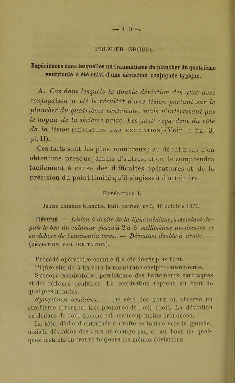 PREMIER GROUPE Expériences dans lesquelles un traumatisme du plancher du quatrième ventricule a été suivi d'une déviation conjuguée typique. A, Cas dans lesquels la double déviation des yeux avec conjugaison a été le résultat d'une lésion portant sur le plancher du quatrième ventricule, mais n'intéressant pas le noyau de la sixième paire. Les yeux regardent du côté de la lésion (déviation par excitation) (Voir la fîg. 3, pl. II). Ces faits sont les plus nombreux; au début nous n'en obtenions presque jamais d'autres, et on le comprendra facilement à cause des difficultés opératoires et de la précision du point limité qu'il s'agissait d'atteindre. Expérience I. Jeune chienne blanche, bull. terrier, n 5, 10 octobre 1877. RÉSUMÉ. — Lésion à droite de la ligne médiane, s'èteiidanl de- puis le bec du ealamus jusqu'à 2 à 3 millimètres au-dessous et en dehors de Veminentia teres. — Déviation double à d?'oi(e. — (déviation par irritation). Procédé opératoire comme il a été décrit plus haut. Piqûre simple à travers la membrane occipito-altoïdienne. Syncope respiratoire, persistance des battements cardiaques et des réflexes oculaires. La respiration reprend au bout de quelques minutes. Symptômes oculaires. — Du côté des yeux on observe un strabisme divergent très-prononcé de l'œil droit. La déviation en dedans de l'œil gauche est beaucoup moins prononcée. La tête, d'abord entraînée à droite se tourne vers la gauche, mais la déviation des yeux ne change pas, et au bout de quel- ques instants on trouve toujours les mêmes déviations.